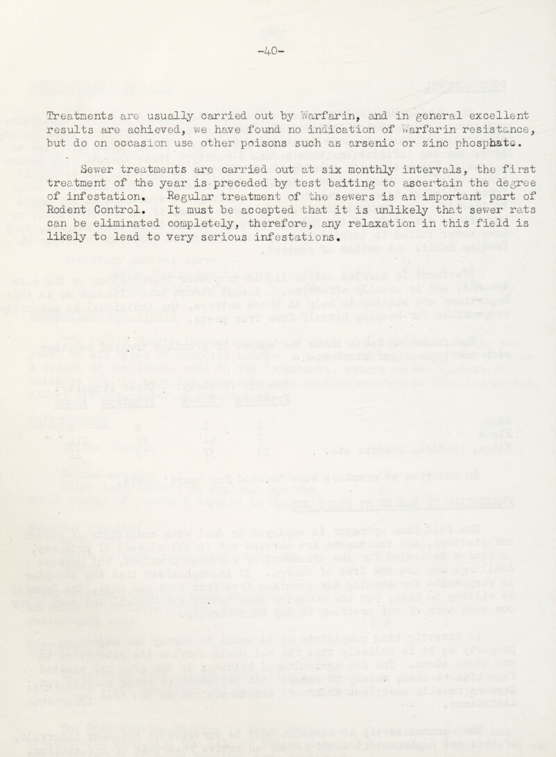 40 Treatments are usually carried out by Warfarin, and in general excellent results are achieved, we have found no indication of warfarin resistance, but do on occasion use other poisons such as arsenic or zinc phosphate* Sewer treatments are carried out at six monthly intervals, the first treatment of the year is-preceded by test baiting to ascertain the degree of infestation. Regular treatment of the sewers is an important part of Rodent Control. It must be accepted that it is unlikely that sewer rats can be eliminated completely, therefore, any relaxation in this field is likely to lead to very serious infestations.