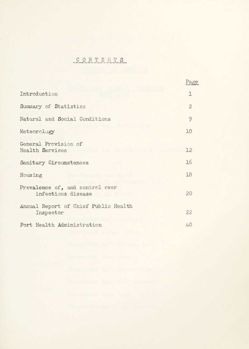 ism Introduction 1 Summary of Statistics 2 Natural and Social Conditions 9 Meteorology 10 G-eneral Provision of Health Services 12 Sanitary Circumstances 16 Housing 18 Prevalence of, and control over infectious disease 20 Annual Report of Chief Public Health Inspector 22 Port Health Administration 40