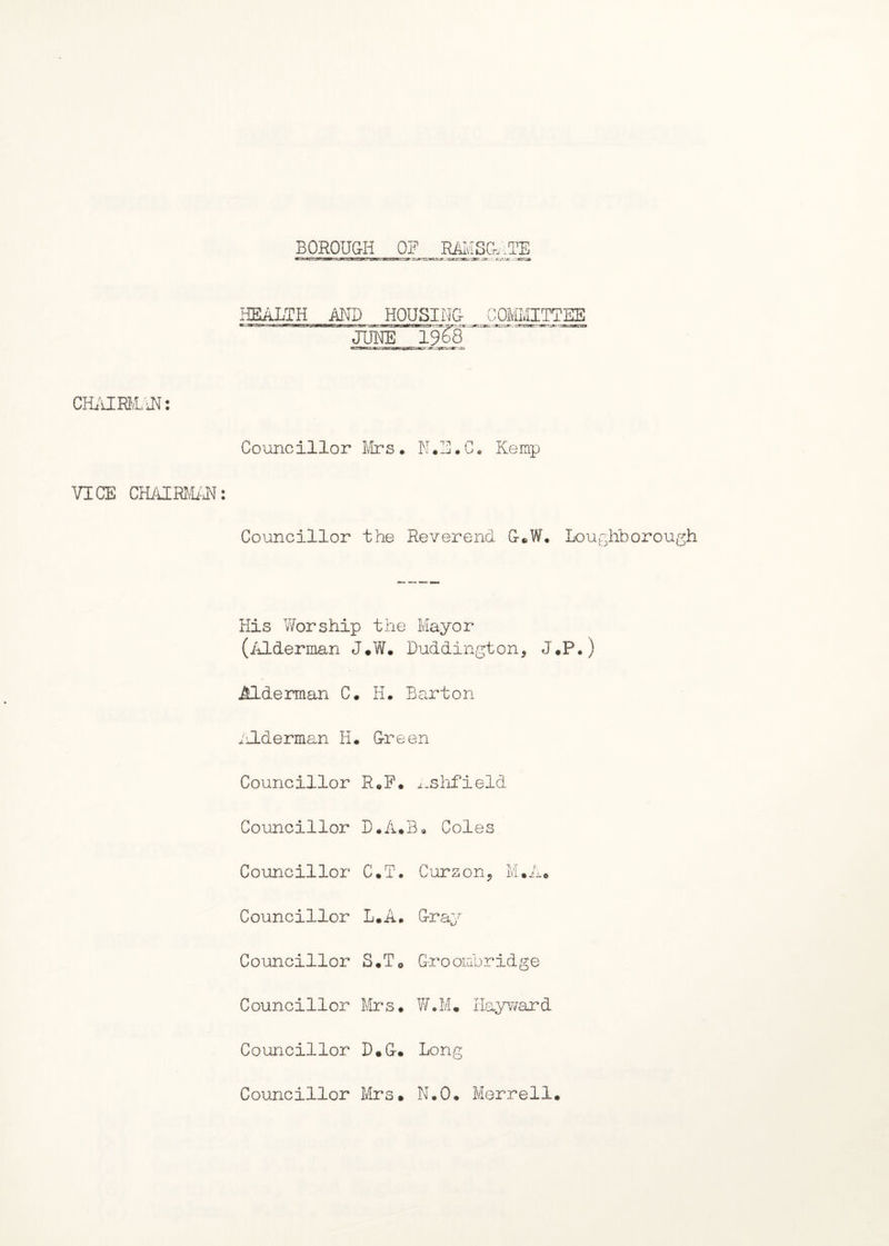 BOROUGH OF RAMSGATE HEALTH AND HOUSING COMMITTEE CHAIRMAN: Councillor Mrs * N•E•C. Kemp VICE CHAIRMAN: Councillor the Reverend G*W. Loughborough His Worship the Mayor (Alderman J.W. Duddington, J.P.) Alderman C. H. Barton i Ide rman H. Green Councillor R„F. ijshfield Councillor D.A.B. Coles Councillor C.T. Cursory M.A. Councillor L.A. Gray Councillor S.T0 G-roombridge Councillor Mrs. W.M. Hayward Councillor D.G. Long Councillor Mrs. N.O. Merrell