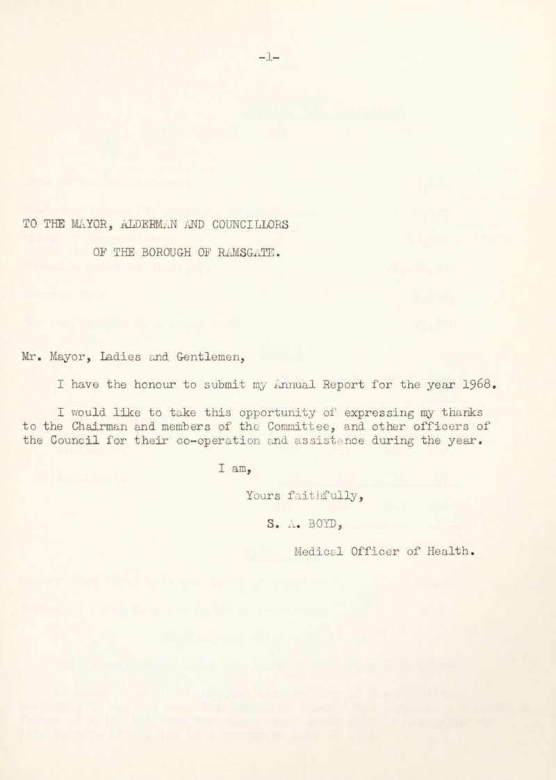 -1- TO THE MAYOR, ALDERMAN AND COUNCILLORS OF THE BOROUGH OF RAMSGaTE. Mr. Mayor, Ladies and Gentlemen, I have the honour to submit my Annual Report for the year 1968. I would like to take this opportunity of expressing my thanks to the Chairman and members of the Committee, and other officers of the Council for their co-operation and assistance during the year, I am, Yours faithfully, S. A. BOYD, Medical Officer of Health,