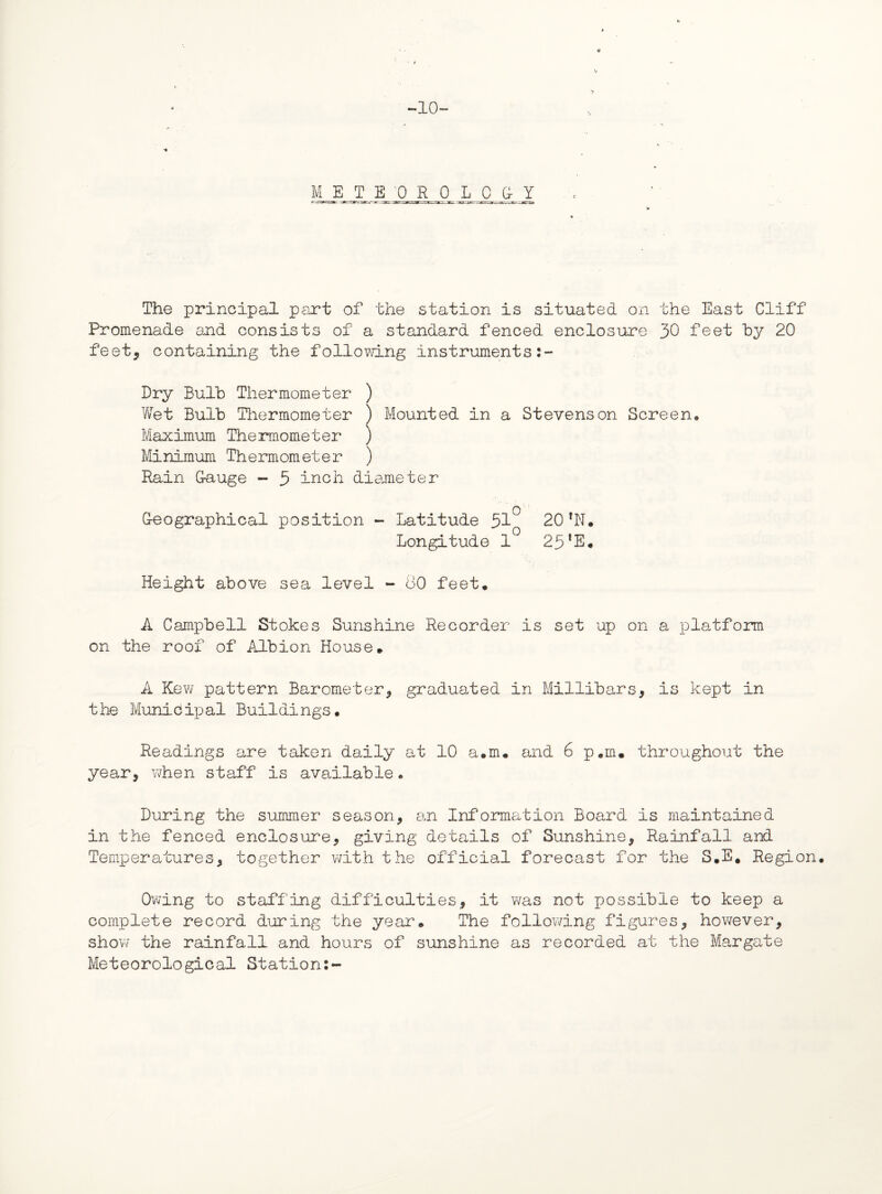 -10- 4 METE 0 R 0 LOGY The principal part of the station is situated on the East Cliff Promenade and consists of a standard fenced enclosure 30 feet by 20 feet, containing the following instruments Dry Bulb Thermometer ) Wet Bulb Thermometer ) Mounted in a Stevenson Screen* Maximum Thermometer ) Minimum Thermometer ) Rain Gauge - 5 inch diameter Geographical position - Latitude 51° 20 *N. Longitude 1° 25‘E. Height above sea level - 80 feet. A Campbell Stokes Sunshine Recorder is set up on a platform on the roof of Albion House. A Kew pattern Barometer, graduated in Millibars, is kept in the Municipal Buildings. Readings are taken daily at 10 a.m. and 6 p.m. throughout the year, when staff is available * During the summer season, an Information Board is maintained in the fenced enclosure, giving details of Sunshine, Rainfall and Temperatures, together with the official forecast for the S.E. Region. Owing to staffing difficulties, it was not possible to keep a complete record during the year. The following figures, however, show the rainfall and hours of sunshine as recorded at the Margate Meteorological Station:-