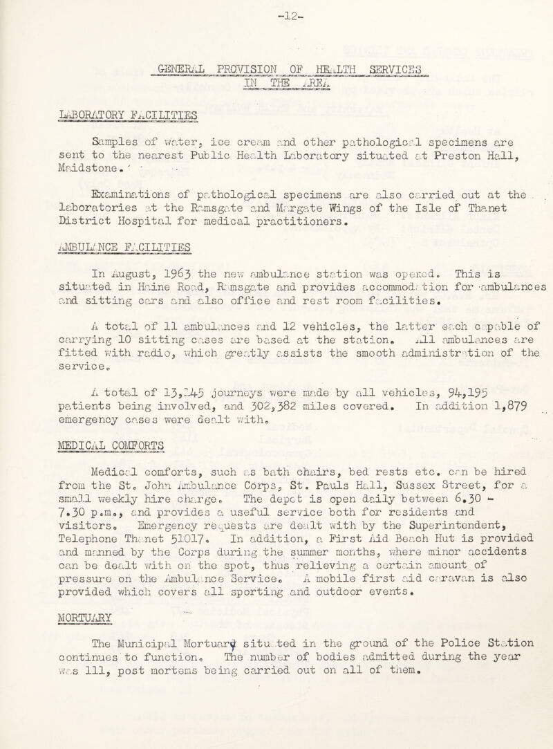 -12- GjgjEgiJ, _PR^SJON OF^ HEALTH SgRVICgS IN THE idlEA LABORATORY FACILITIES Samples of water, ice cream and other pathological specimens are sent to the nearest Public Health Laboratory situated at Preston Hall, Maidstone.' ■' Examinations of pathological specimens are also carried out at the . laboratories at the Ramsgate and Margate Wings of the Isle of Tha.net District Hospital for medical practitioners. AMBULANCE FACILITIES In August, 1963 the new ambulance station was opened. This is situated in Haine Road, Ramsgate and provides accommodr tion for -ambulances and sitting cars and also office and rest room facilities. A total of 11 ambulances and 12 vehicles, the latter each capable of carrying 10 sitting cases are based at the station* AL1 ambulances are fitted with radio, which greatly assists the smooth administration of the serviceo A total of 13,145 journeys were made by all vehicles, 94,195 patients being involved, and 302,382 miles covered. In addition 1,879 emergency cases were dealt with* MEDICAL COMFORTS Medical comforts, such as bath chairs, bed rests etc. can be hired from the St. John Ambulance Corps, St. Pauls Hall, Sussex Street, for a small weekly hire cLarge. The depot is open daily between 6.30 - 7.30 pan., end provides a useful service both for residents and visitorso Emergency requests are dealt with by the Superintendent, Telephone Thanet 51017- In addition, a First Aid Beach Hut is provided and manned by the Corps during the, summer months, where minor accidents can be dealt with on the spot, thus relieving a certain amount of pressure on the Ambulance Service© A mobile first aid caravan is also provided which covers all sporting and outdoor events. MORTUARY The Municipal Mortuard situ .ted in the ground of the Police Station continues to function© The number of bodies admitted during the year