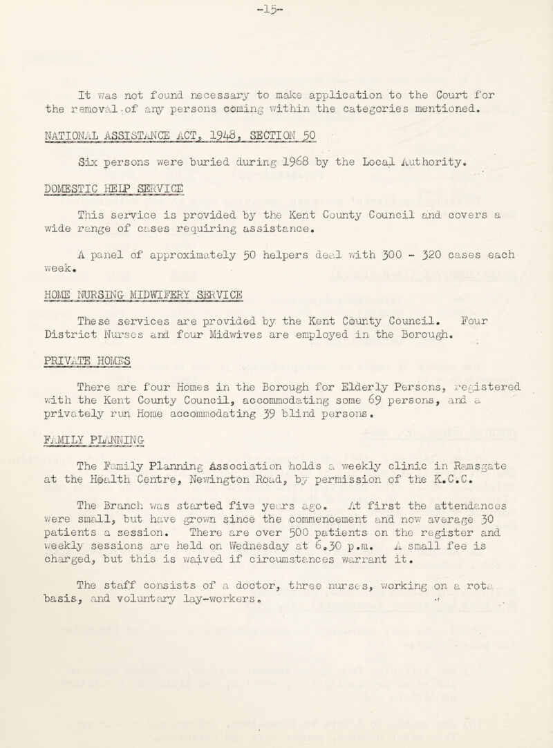 -15- It was not found necessary to make application to the Court for the removal-of any persons coming within the categories mentioned. NATIONAL ASSISTANCE ACT, 1948, SECTION 30 Six persons were buried during 1968 by the Local Authority. DOMESTIC HELP SERVICE This service is provided by the Kent County Council and covers a wide range of cases requiring assistance. A panel of approximately 50 helpers deal with 300 - 320 cases each week* HOME NURSING MIDWIFERY SERVICE These services are provided by the Kent County Council. Four District Nurses and four Midwives are employed in the Borough, PRIVATE HOMES There are four Homes in the Borough for Elderly Persons., registered with the Kent County Council, accommoda-ting some 69 persons, and a privately run Home accommodating 39 blind persons, family planning- The Family Planning Association holds a weekly clinic in Reims gate at the Health Centre, Newington Road, by permission of the K.C.C. The Branch was started five years ago. At first the attendances were small, but have grown since the commencement and now7 average 30 patients a session. There are over 500 patients on the register and weekly sessions are held on Wednesday at 6o30 p*m* A small fee is charged, but this is waived if circumstances warrant it. The staff consists of a doctor, three nurses, working on a rota basis, and voluntary lay-workers. ->