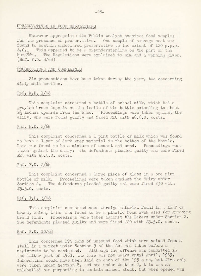 -28- PRESLRVATIVIS IN FOOD REGULATIONS Wherever appropriate the Public Analyst examines food samples for the presence of preservative. One sample of sausage meat was found to contain undeclared preservative to the extent of 120 p.p.m. S.O. This appeared to be a misunderstanding on the part of the butcher „ The Regulations were explained to him and a warning given, (Ref. F.D. 8/68) PROSECUTIONS AND COMPLAINTS Six prosecutions have been taken during the year, two concerning dirty milk bottles . Ref, MUD. 1/68 This complaint concerned a bottle of school milk, which had a greyish brown deposit on the inside of the bottle extending to about 2-g- inches upwards from the base. Proceedings were taken against the dairy, who were found guilty and fined £20 with £6.6.0. costs. Ref, M.D. 2/68 This complaint concerned a 1 pint bottle of milk which was found to have a layer of dark grey material in the bottom of the bottle. This w-..s found to be a mixture of cement and sand. Proceedings were taken against the dry; the defendants pleaded guilty and were fined £25 with £5*5*0* costs. Ref. F.D. This complaint concerned a large piece of glass in o, one pint bottle of milk. Proceedings were taken against the dairy under Section 2. The defendants pleaded guilty and were fined £30 with £5*5*0. costs. Ref. F. This complaint concerned some foreign material found in n loc/f of bread, which, L ter was found to be a. plastic foam swab used for greasing bread tins. Proceedings were taken against the Bakers under Section 2. The defendants pleased guilty and were fined £20 with £5*5*0. costs. Ref. F_,D. 10/68 This concerned 195 cans of unsound food which were seised from a stall in a market under Section 9 of the Act and taken before a magistrate to be condemned. Although the offence was committed in the latter part of 1968, the case was not heard until April, 1969* Information could have been laid on each of the 195 c ns, but five only were taken under Section 8, nd one under Section 2, t lis was or unlabelled cun purporting to contain minced steak, but when opened was