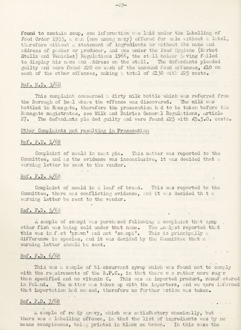 -29- found to contain soup, one information was laid under the Labelling of Food Order 19535 oan (one among many) offered for sale without a label therefore without a statement of ingredients or without the name and address of packer or producer, and one under the Food hygiene (Market Stalls and Vehicles) Regulations 1966, the stall holder having ftiled to display his name and address on the stall# The defendants pleaded guilty and were found £20 on each of the unsound food offences, £10 on each of the other offences, making a total of £130 vdth £25 costs# Ref# M.D. This complaint concerned a dirty milk bottle which was referred from the Borough of Deal where the offence was discovered# The milk was bottled in. Ramsgate, therefore the prosecution had to be taken before the Ramsgate magistrates, see Milk and Dairies General Regulations, Article 27# The defendants pie. ded guilty and were found £25 with <£5 • 5 • 0 • costs# Other Complaints not resulting in Prosecution Ref# F#D# 1/68 Complaint of mould in meat pie. This matter was reported to the Committee, and as the evidence was inconclusive, it was decided that a warning- letter be sent to the vendor# Ref# F.D. 4/68 Complaint of mould in a loaf of bread# This was reported to the Committee, there was conflicting evidence, and it was decided th t a warning letter be sent to the vendor. 9 Ref# F+D# 5/68 A sample of scampi was purchased following a complaint that spmp other fish was being sold under that name# The Analyst reported that this was infect *prawn! and not 1 scampi*• This is principally a difference in species, and it was decided by the Committee that a warning letter should be sent# Ref. g.D, 6/68 *» » This was a sample of blackcurrant syrup which was found not' to comply with the requirements of the B.P.C., in that there w, s rather more sugar than specified and no vitamin C# This was an imported product, manuf .ctured in Poland. The matter was taken up with the importers, and we were informed that importation had ceased, therefore no further action was taken# •* « Ref. F.D. 7/68 A sample of re dy gravy, which was satisfactory chemically, but there was a labelling offence, in that the list of ingredients was by no; means conspicuous, being printed in'black on brown. In this case the