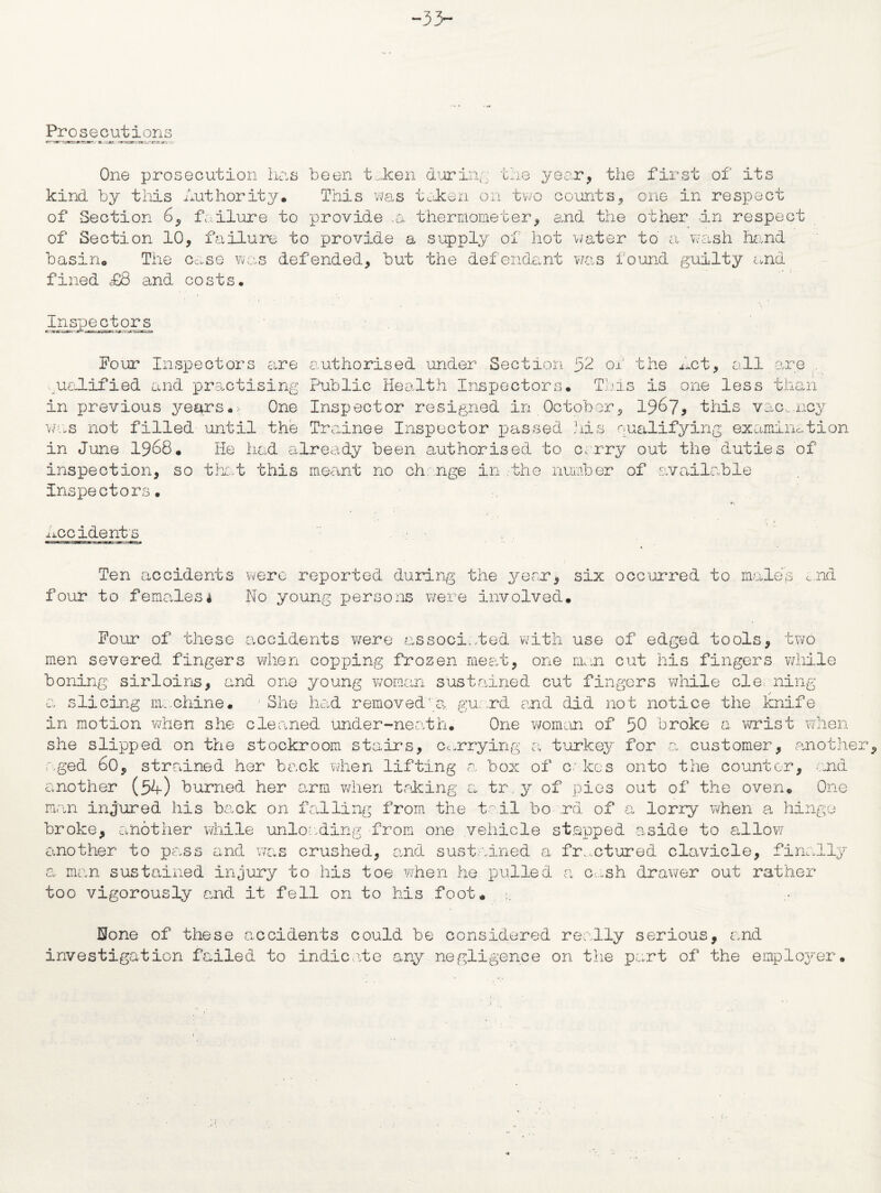 -33- Prose c uti o n s One prosecution has been t...ken during the y kind by this Authority. This was taken on two of Section 6, failure to provide .a thermometer, ■ear, the first of its counts, one in respect and the other an respect of Section 10, failure to provide a supply of hot water to a wash hand basin. The case was defended, but the defendant was found guilty and fined £8 and costs. Inspectors four Inspectors are authorised under Section 52 of the Act, all are . qualified and practising Public Health Inspectors. This is one less thorn in previous years. One Inspector resigned in October, 196?* this vacancy was not filled until the Trainee Inspector passed his qualifying examination in June 1968. He had already been authorised to carry out the duties of inspection, so that this meant no change in the number of available inspectors. accidents Ten accidents were reported during the year, six occurred to males did four to females4 No young persons were involved. Pour of these accidents were associated with use of edged tools, two men severed fingers when copping frozen meat, one man cut his fingers while boning sirloins, and one young woman sustained cut fingers while cle ning a slicing m:.chine. She had removed'a. guard and did not notice the knife in motion when she cleaned under-neath. One woman of 50 broke a wrist when she slipped on the stockroom stairs, carrying a turkey for a customer, another aged 60, strained her back when lifting a box of c Ices onto the counter, and another (54) burned her arm when taking a tr.y of pies out of the oven. One man injured his back on falling from the to.il bo rd of a lorry when a hinge broke, another while unloading from one vehicle stepped aside to allow another to pass and was crushed, and sustained a fractured clavicle, finally a man sustained injury to his toe when he pulled a cash drawer out rather too vigorously and it fell on to his foot. None of these accidents could be considered really serious, and investigation failed to indicate any negligence on the part of the employer.