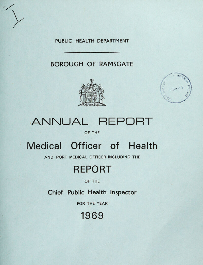 PUBLIC HEALTH DEPARTMENT BOROUGH OF RAMSGATE ANNUAL REPORT OF THE Medical Officer of Health AND PORT MEDICAL OFFICER INCLUDING THE REPORT OF THE Chief Public Health Inspector FOR THE YEAR 1969