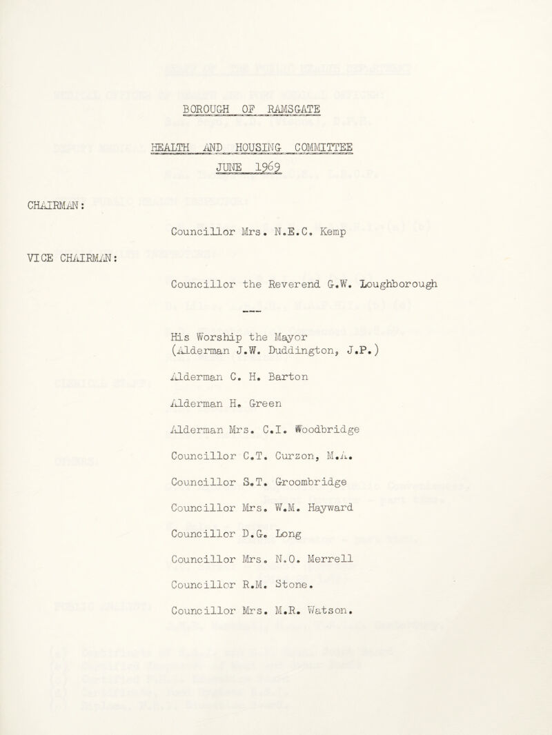 BOROUGH OF RAMSGATE HEALTH AND HOUSING COMMITTEE CHAIRMAN: VICE CHAIRMAN: Councillor Mrs, N.E.C, Kemp Councillor the Reverend G*W. Loughborough His Worship the Mayor (Alderman J.W. Duddington, J.P.) Alderman C. H* Barton Alderman H* Green Alderman Mrs, C*I# foodbridge Councillor C.T, Cursor, M*A. Councillor S-.T. Groombridge Councillor Mrs, W*M. Hayward Councillor D.Ge Long Councillor Mrs, N»0. Merrell Councillor R.M. Stone. Councillor Mrs. M.R. Watson.