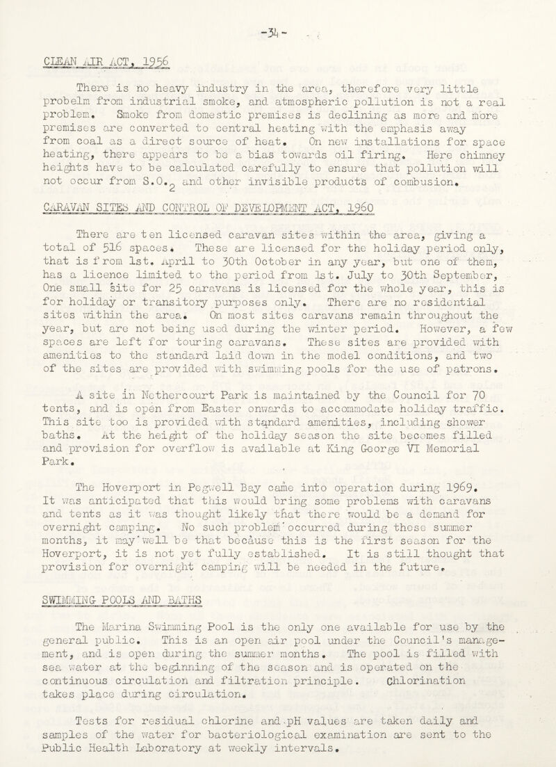 CLEAN iJR ACT* 1956 There is no heavy industry in the area, therefore very little probelm from industrial smoke, and atmospheric pollution is not a real problem* Smoke from domestic premises is declining as more and more premises are converted to central heating with the' emphasis away from coal as a direct source of heat* On new installations for space heating, there appears to be a bias towards oil firing* Here chimney heights have to be calculated carefully to ensure that pollution will not occur from S.0.o and other invisible products of combusion* CARAVAN SITES AND CONTROL Of DEVILOPMENT ACT There are ten licensed caravan sites within the area, giving a total of 516 spaces* These are licensed for the holiday period only, that is from 1st* April to 30th October in any year, but one of them, has a licence limited to the period from 1st* July to 30th September, One small site for 25 caravans is licensed for the whole year, this is for holiday or transitory purposes only* There are. no residential sites within the area* On most sites caravans remain throughout the year, but are not being used during the winter period* However, a few spaces are left for touring caravans* These sites are provided with amenities to the standard laid down in the model conditions, and two of the sites are provided with swimming pools for the use of patrons. A site in Nethercourt Park is maintained by the Council for 70 tents, and is open from Easter onwards to accommodate holiday traffic. This site too is provided with standard amenities, including shower baths* At the height of the holiday season the site becomes filled and provision for overflow is available at King G-eorge VT Memorial Park * K ■ The Hoverport in Pegive 11 Bay came into operation during 1969* It was anticipated that this would bring some problems with caravans and tents as it was thought likely that there would be a demand for overnight camping. No such probleifm occurred during these summer months, it may well be that because this is the first season for the Hoverport, it is not yet fully established* It is still thought that provision for overnight camping will be needed in the future* SWIMMING- POOLE AND BATHS The Marina Swimming Pool is the only one available for use by the general public* This is an open air pool under the Council’s manage¬ ment, and is open during the summer months. The pool is filled with sea, water at the beginning of the season and is operated on the- continuous circulation and filtration principle. Chlorination takes place during circulation* Tests for residual chlorine and-pH values are taken daily and samples of the water for bacteriological examination are sent to the Public Health Laboratory at weekly intervals.