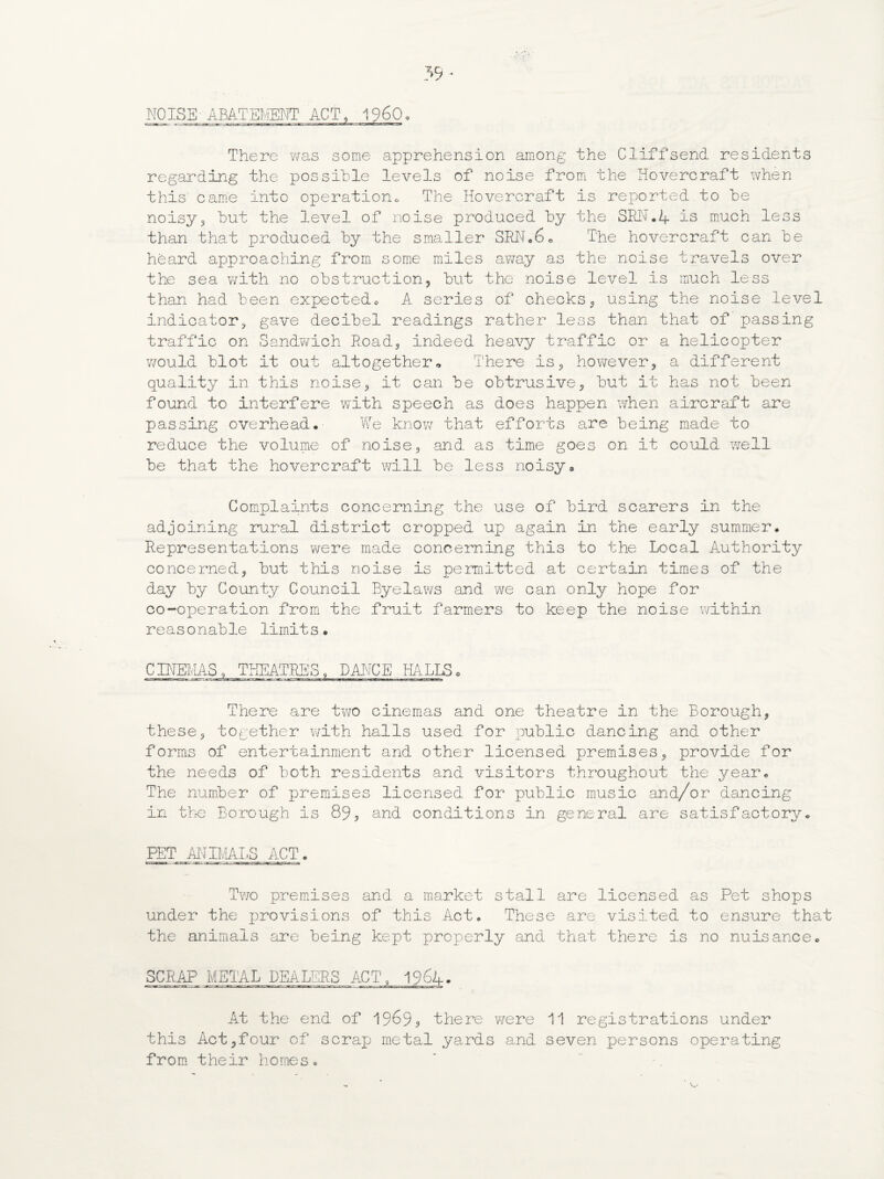 There was some apprehension among the Cliffsend residents regarding the possible levels of noise from the Hovercraft when this' came into operation* The Hovercraft is reported to be noisy3 but the level of noise produced by the SEN.4 is much less than that produced by the smaller SRN.6o The hovercraft can be heard approaching from some miles away as the noise travels over the sea with no obstruction, but the noise level is much less than had been expected* A series of checks, using the noise level indicator? gave decibel readings rather less than that of passing traffic on Sandwich Road, indeed heavy traffic or a helicopter would blot it out altogether„ There is, however, a different quality in this noise, it can be obtrusive, but it has not been found to interfere with speech as does happen when aircraft are passing overhead.' We know that efforts are being made to reduce the volume of noise, and as time goes on it could well be that the hovercraft will be less noisy® Complaints concerning the use of bird scarers in the adjoining rural district cropped up a.gain in the early summer. Representations were made concerning this to the Local Authority concerned, but this noise is permitted at certain times of the day by County Council Byelaws and we can only hope for co-operation from the fruit farmers to keep the noise within reasonable limits. CINEMAS, THEATRES, DANCE , HALLS, There are two cinemas and one theatre in the Borough, these, together with halls used for public dancing and other forms of entertainment and other licensed premises, provide for the needs of both residents and visitors throughout the year. The number of premises licensed for public music and/or dancing in the Borough is 89, and conditions in general are satisfactory. PET ANIMALS ACT. Two premises and a market stall are licensed as Pet shops under the provisions of this Act. These are visited to ensure that the animals are being kept properly and that there is no nuisance. SCRAP METAL DEALERS ACT, 1964. At the end of , there were 11 registrations under this Act,four of scrap metal yards and seven persons operating from their homes.