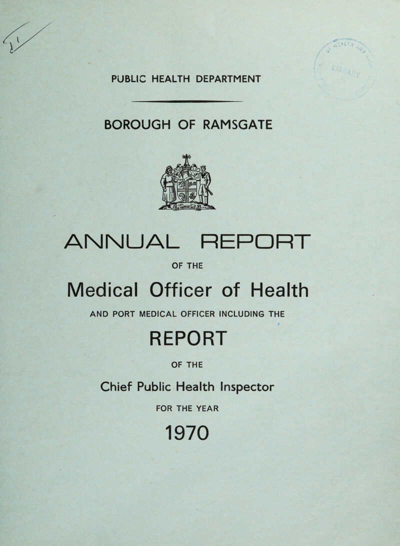 PUBLIC HEALTH DEPARTMENT BOROUGH OF RAMSGATE ANNUAL REPORT OF THE Medical Officer of Health AND PORT MEDICAL OFFICER INCLUDING THE REPORT OF THE Chief Public Health Inspector FOR THE YEAR 1970