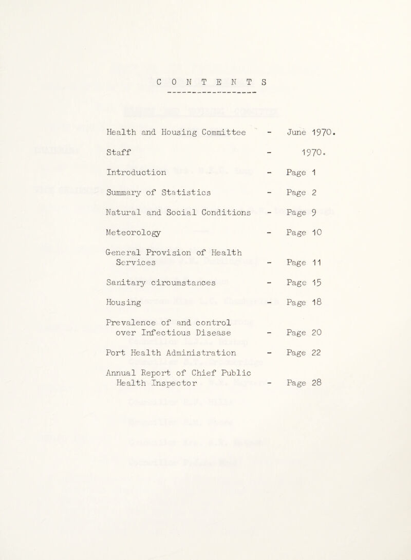 CONTENTS Health and Housing Committee Staff Introduction Summary of Statistics Natural and Social Conditions Meteorology Oeneral Provision of Health Services Sanitary circumstances Housing Prevalence of and control over Infectious Disease Port Health Administration Annual Report of Chief Public Health Inspector June i970<. I97O0 Page 1 Page 2 Page 9 Page 10 Page 11 Page 15 Page 18 Page 20 Page 22 Page 28