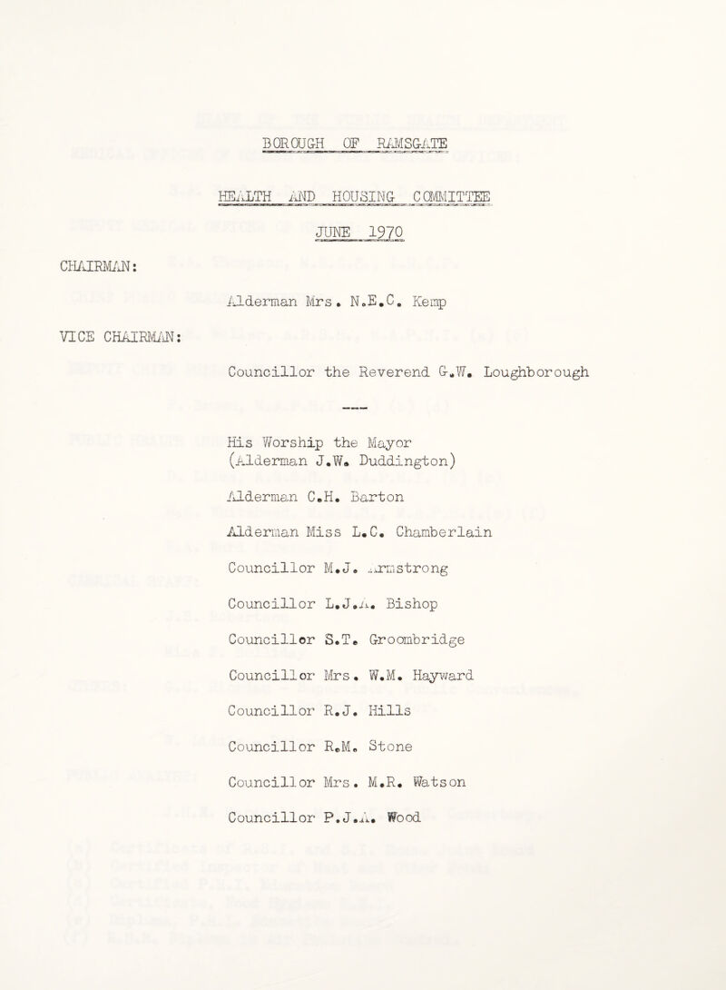 BQRQU&H OF RiJ^ISG-ATE HEALTH MD H0USIN& _C(3g;gTTgi] JUNE 1970 Alderman Mrs* N»E,C, Kemp VICE CHAIRVIiiE: Councillor the Reverend &*W. Loughborough His Worship the Mayor (Alderman J.W« Luddington) /ilderman C.H. Barton Alderman Miss L.C* Chamberlain Councillor M*J* .;irmstrong Councillor L.J*n. Bishop Councillor S.Te Eroombridge Councillor Mrs* W*M* Hayward Councillor R*J. Hills Councillor RcM* Stone Councillor Mrs. M.R* Watson Councillor P.J.A* Wood