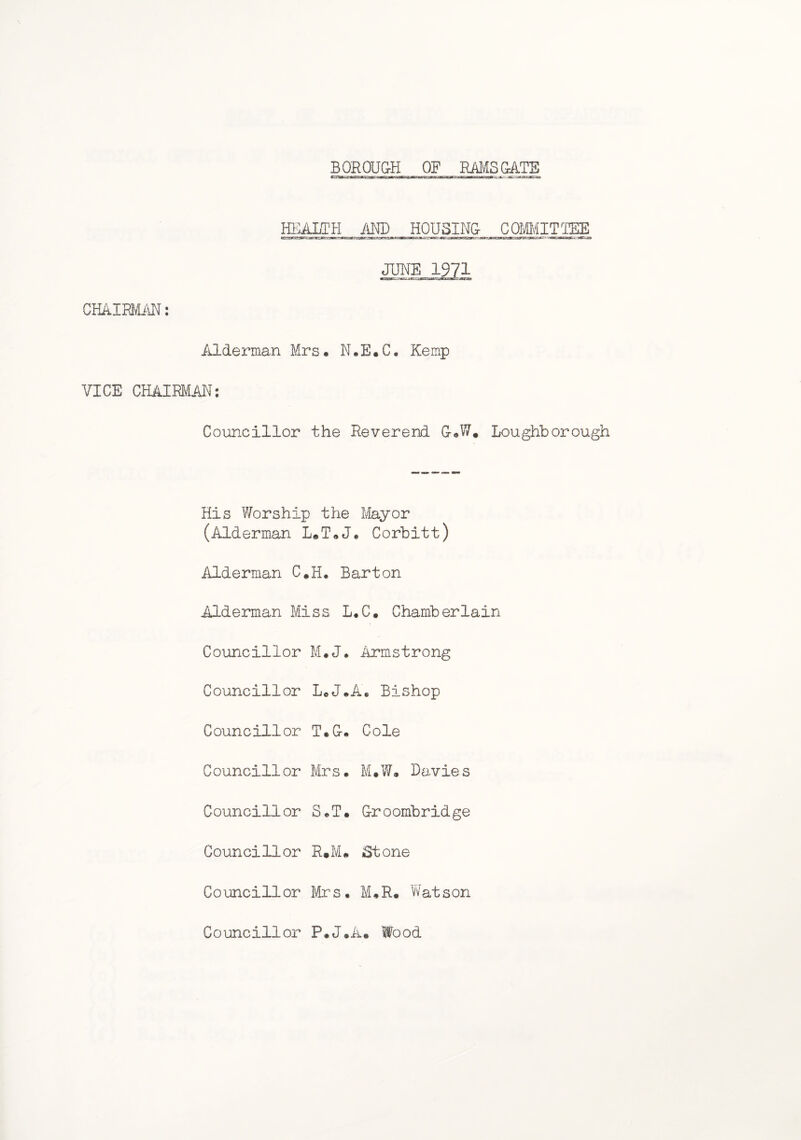 BOROUGH OF RMS GATE *——•>« ■ *Ji. <■-—iff.- i' — - ■■ »'i JCa jgJJEJSO HEALTH AND HOUSING C OMIT TEE CHAIRMAN: Alderman Mrs* N.E.C. Kemp VICE CHAIRMAN: Councillor the Reverend G*W, Loughborough His Worship the Mayor (Alderman L*T*J* Corbitt) Alderman C.H. Barton Alderman Miss L.C* Chamberlain Councillor M.J* Armstrong Councillor LCJ.A. Bishop Councillor T*G* Cole Councillor Mrs. M.W* Davies Councillor S.T* Groombridge Councillor R.M» Stone Councillor Mrs. M.R. Watson Councillor P.J.A* Wood