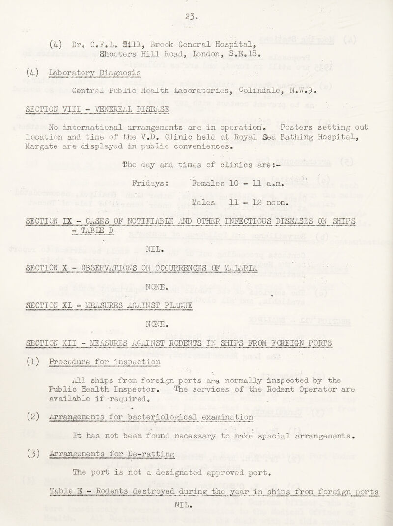 (4) Dr. C.F.L. Hill, Brook General Hospital, Shooters Hill Road, London, S.E.18. (4) Laboratory Diagnosis ' ' —MrxsMr-r.mr 1 3» •3K*-SJga-r«/TxicTz.«rniaT^g.v-.j<i— Central Public Health Laboratories, Colindale, N*W„9* SECTION VIIIj- VENEREAL Dlj^nSE No international arrangements are in operation. Posters setting out location and time of the V.D. Clinic held at Royal Sea Bathing Hospital, Margate are displayed in public conveniences. The day and times of clinics are:- / Fridays: Females 10 - 11 a.m. Males 11-12 noon. SECTION IX - CASES OF NOTIFIABLE END OTHER INFECTIOUS DISEASES ON SHIPS - TABLED NIL, SECTION X - OBSERVATIONS ON OCCURRENCES OF M^IARLA NONE, SECTION XL - MEASURES AGAINST PLAGUE NONE, SECTION XII - MEASURES AGAINST RODENTS IN SHIPS FROM FOREIGN PORTS (1) Procedure for inspection All ships from foreign ports are normally inspected by the Public Health Inspector. The services of the Rodent Operator are available if required. (2) Arrangements for bacteriological examination - - < , It has not been found necessary to make special arrangements. (3) Arrangements for De-ratting The port is not a designated approved port. Table E - Rodents during the year in ships from foreign ports NIL.