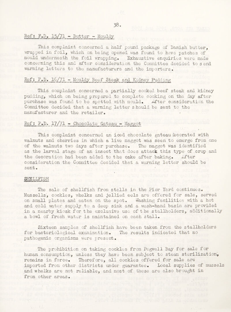 Butter - Mouldy This complaint concerned a half pound package of Danish butter, wrapped in foil, which on being opened was found to have patches of mould underneath the foil wrapping. Exhaustive enquiries were made concerning this and after consideration the Committee decided to s end warning letters to the manufacturers and the importers. Ref: F.D. Steak and Kidney This complaint concerned a partially cooked beef steak and kidney pudding, which on being prepared to complete cooking on the day after purchase was found to be spotted with mould, After consideration the Committee decided that a warning letter should be sent to the manufacturer and the retailer. Ref: E,D, 17/?1 -^Chocolate Gateau - Maggot This complaint concerned an iced chocolate gateau decorated with walnuts and cherries in which a live maggot was seen to emerge from one of the walnuts two days after purchase© The maggot was identified as the larval stage of an insect that does attack this type of.crop.and the decoration had been added to the cake after baking. After consideration the Committee decided that a warning letter should be sent. SHELLFISH The sale of shellfish from stalls in the Pier Yard continues® Mussells, cockles, whelks and jellied eels are offered for sale, served on small plates and eaten on the spot, Washing facilities with a hot and cold water supply to a deep sink and a wash-hand basin are provided in a nearby kiosk for the exclusive use of the stallholders, additionally a bowl of fresh water is maintained on each stall. Sixteen samples of shellfish have been taken from the stallholders for bacteriological examination. The results indicated that no pathogenic organisms were present. The prohibition on taking cockles from Pegwell Bay for sale for human consumption, unless they have been subject to steam sterilization, remains in force. Therefore, all cockles offered for sale are imported from other districts under guarantee. Local supplies of mussels and whelks are not reliable, and most of these are also brought in from other are as •  \