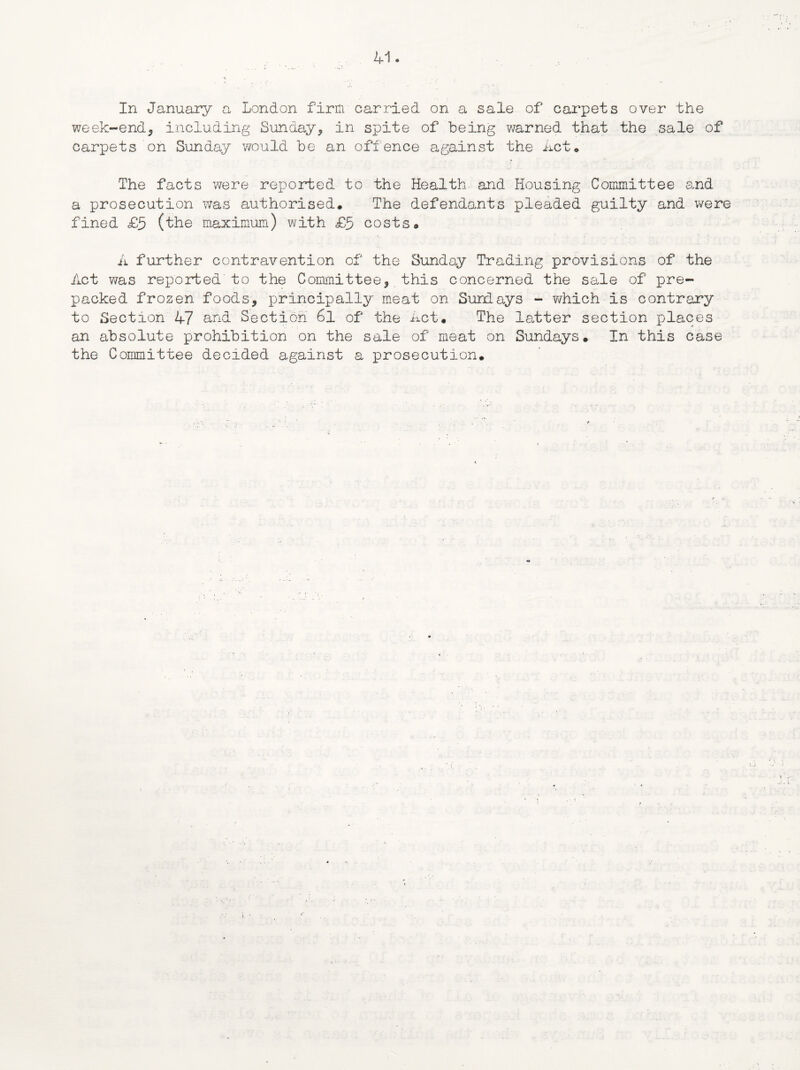 In January a London firm carried on a sale of carpets over the week-end, including Sunday, in spite of being warned that the sale of carpets on Sunday would be an offence against the Act. The facts were reported to the Health and Housing Committee and a prosecution was authorised. The defendants pleaded guilty and were fined £5 (the maximum) with £5 costs. A further contravention of the Sunday Trading provisions of the Act was reported to the Committee, this concerned the sale of pre¬ packed frozen foods, principally meat on Sundays - which is contrary to Section 47 and Section 6l of the Act. The latter section places an absolute prohibition on the sale of meat on Sundays. In this case the Committee decided against a prosecution.