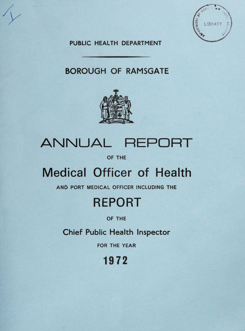 PUBLIC HEALTH DEPARTMENT BOROUGH OF RAMSGATE ANNUAL REPORT OF THE Medical Officer of Health AND PORT MEDICAL OFFICER INCLUDING THE REPORT OF THE Chief Public Health Inspector FOR THE YEAR 1972