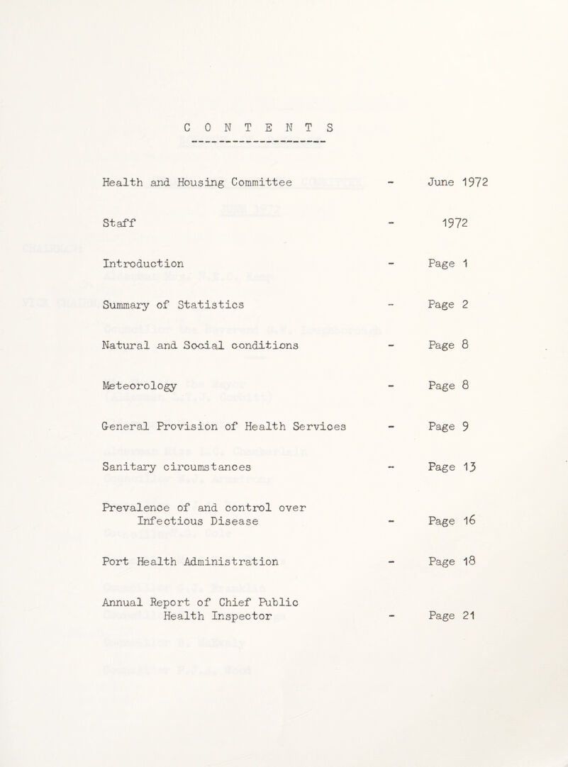 CONTENTS Health and Housing Committee Staff Introduction Summary of Statistics Natural and Sooial conditions Meteorology General Provision of Health Services Sanitary circumstances Prevalence of and control over Infectious Disease Port Health Administration Annual Report of Chief Public Health Inspector June 1972 1972 Page 1 Page 2 Page 8 Page 8 Page 9 Page 13 Page l6 Page 18 Page 21