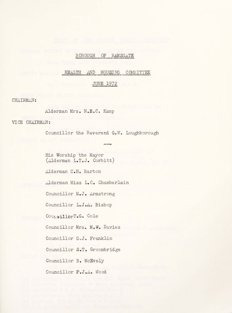 BOROUG-H OF RAMSCitTE HEALTH .AND HOUSING- COMMITTEE JUNE .1972 CHAIRMAN: Alderman Mrs. N.E.C. Kamp VICE CHAIRMAN: Councillor the Reverend G-.W. Loughborou His Worship the Mayor (Alderman L.T.J. Corbitt) iALderman C.H. Barton iilderman Miss L. C. Chamberlain Councillor M*J. Armstrong Councillor L« J.A. Bishop Corn dillorT• G-. Cole Councillor Mrs. M.W. Davies Councillor G.J. Franklin Councillor S.T. G-roombridge Councillor B. McEvely Councillor F.J.A® Wood