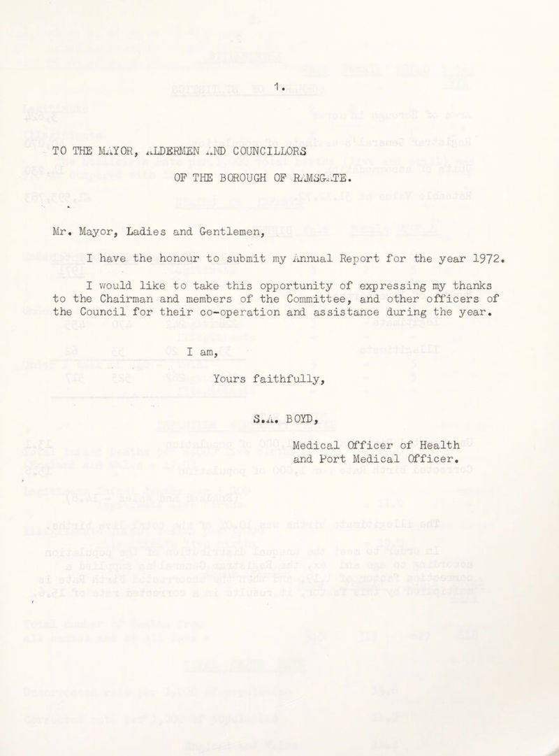 TO TEE MAYOR, ALDERMEN AND COUNCILLORS OP THE BOROUGH OF RAMSG-uTB. Mr. Mayor, Ladies and Gentlemen, I have the honour to submit my Annual Report for the year 1972. I would like to take this opportunity of expressing my thanks to the Chairman and members of the Committee, and other officers of the Council for their co-operation and assistance during the year. I am, Yours faithfully. S.A. BOYD, Medical Officer of Health and Port Medical Officer.