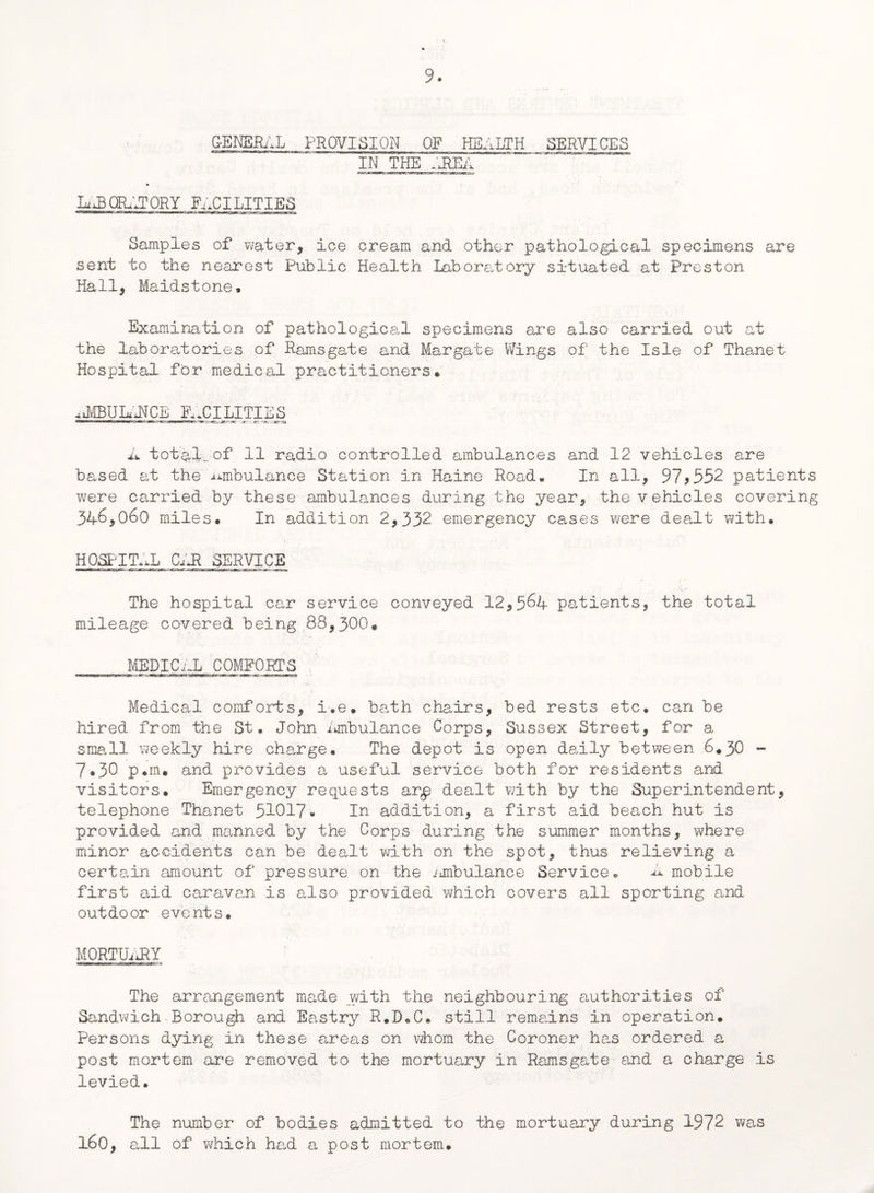 GENERAL PROVISION OF HEALTH SERVICES IN. THE .HER ORATORY FACILITIES Samples of water, ice cream and other pathological specimens are sent to the nearest Public Health Laboratory situated at Preston Hall, Maidstone. Examination of pathological specimens are also carried out at the laboratories of Ramsgate and Margate Wings of the Isle of Thanet Hospital for medical practitioners* aMbuIaNcl facilities A total., of 11 radio controlled ambulances and 12 vehicles are based at the ambulance Station in Haine Road* In all, 97*552 patients were carried by these ambulances during the year, the vehicles covering 346,060 miles. In addition 2,332 emergency cases were dealt with. HOSPITAL Cm SERVICE The hospital car service conveyed 12,564 patients, the total mileage covered being 88,300* MEDICAL COMFORTS Medical comforts, i.e. bath chairs, bed rests etc. can be hired from the St. John ambulance Corps, Sussex Street, for a small weekly hire charge. The depot is open daily between 6.30 - 7.30 p.m. and provides a useful service both for residents and visitors. Emergency requests ar,p dealt with by the Superintendent, telephone Thanet 51017* In addition, a first aid beach hut is provided and manned by the Corps during the summer months, where minor accidents can be dealt with on the spot, thus relieving a certain amount of pressure on the ambulance Service. A mobile first aid caravan is also provided which covers all sporting and outdoor events. MORTUARY The arrangement made with the neighbouring authorities of Sandwich-Borough and Eastry R.D.C. still remains in operation. Persons dying in these areas on whom the Coroner has ordered a post mortem are removed to the mortuary in Ramsgate and a charge is levied. The number of bodies admitted to the mortuary during 1972 was 160, all of which had a post mortem.