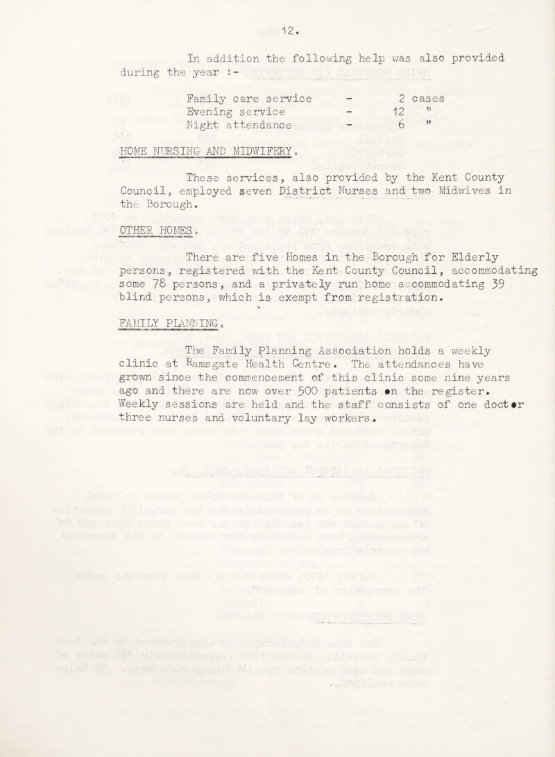 In addition the following help was also provided during the year i- Family care service - 2 cases Evening service - 12 Night attendance - 6 ” HOME NURSING- AND MIDWIFERY, i - ’ These services, also provided by the Kent County Council, employed seven District Nurses and two Midwives in the Borough. OTHER HOMES o There are five Homes in the Borough for Elderly persons, registered with the Kent County Council, accommodating some 78 persons, and a privately run home accommodating 39 blind persons, which is exempt from registration. FAMILY PLANNING-. The Family Planning Association holds a weekly clinic at Ramsgate Health Centre. The attendances have grown since the commencement of this clinic some nine years ago and there are now over 500 patients #n the register. Weekly sessions are held and the staff consists of one doct#r three nurses and voluntary lay workers.