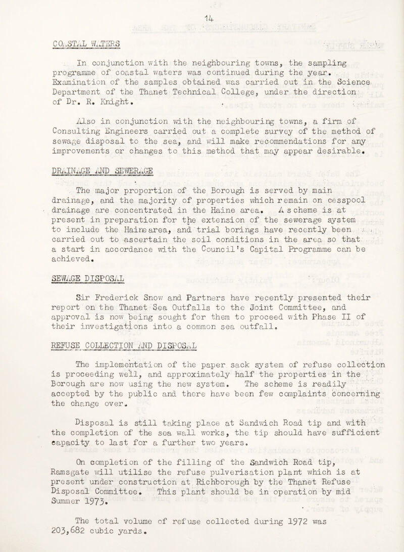 COASTAL WATERS UK In conjunction with the neighbouring towns, the sampling programme of coastal waters was continued during the year* Examination of the samples obtained was carried out in the Science Department of the Thanet Technical College, under the direction of Dr, R. Knight. , ; .. Also in conjunction with the neighbouring towns, a firm of Consulting Engineers carried out a complete survey of the method of sewage disposal to the sea, and will make recommendations for any improvements or changes to this method that may appear desirable. DRAINAGE AND SEWERAGE * The major proportion of the Borough is served by main drainage, and the majority of properties which remain on cesspool drainage are concentrated in the Haine area. A s cheme is at present in preparation for the extension of the sewerage system to include the Haine area, and trial borings have recently been x • * ; carried out to ascertain the soil conditions in the area so that a start in accordance with the Council{s Capital Programme can be achieved. SEWAGE DISPOSAL Sir Frederick Snow and Partners have recently presented their report on the Thanet Sea Outfalls to the Joint Committee, and approval is now being sought for them to proceed with Phase II of their investigations into a common sea outfall. REFUSE COLLECTION AND DISPOSAL ca wi.;*-'*—err-j— or. a. -CT-rt ■ jrw -X- T.itrr’.jae . -iwz.ra.im. wt mun:»iimi —r. i.w-1 ns.'■'» The implementation of the paper sack system of refuse collection is proceeding well, and approximately half the properties in the Borough are now using the new system* The scheme is readily accepted by the public and there have been few complaints Concerning the change over. Dispo sal is still taking place at Sandwich Road tip and with the completion of the sea wall works, the tip should have sufficient capacity to last for a further two years* On completion of the filling of the Sandwich Road tip, Ramsgate will utilise the refuse pulverisation plant which is at present under construction at Richborough by the Thanet Refuse Disposal Committee. This plant should be in operation by mid Summer 1973• The total volume of refuse collected during 1972 was 203,682 cubic yards.