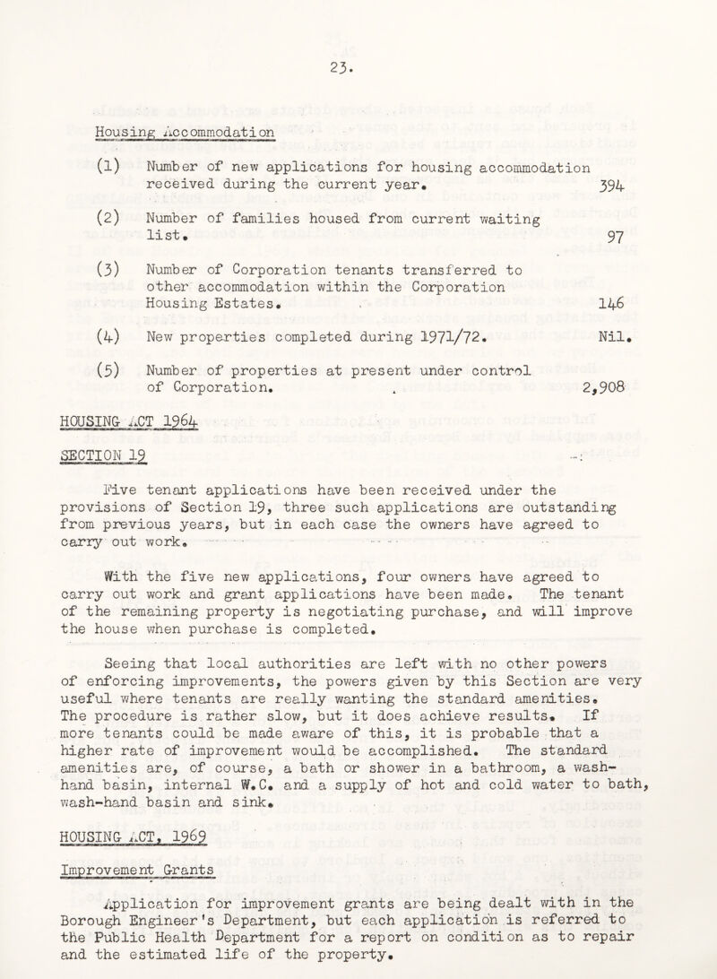 Housing Accommodation (l) Number of new applications for housing accommodation received during the current year* 394 (2) Number of families housed from current waiting list* 97 (3) Number of Corporation tenants transferred to other accommodation within the Corporation Housing Estates* » 146 (4) New properties completed during 1971/72* Nil* (5) Number of properties at present under control of Corporation. , 2,908 HOUSING- ACT 1964 SECTION 19 Five tenant applications have been received under the provisions of Section 19, three such applications are outstanding from previous years, but in each case the owners have agreed to carry out work* .- - With the five new applications, four owners have agreed to carry out work and grant applications have been made* The tenant of the remaining property is negotiating purchase, and will improve the house when purchase is completed. Seeing that local authorities are left with no other powers of enforcing improvements, the powers given by this Section are very useful where tenants are really wanting the standard amenities. The procedure is rather slow, but it does achieve results* If more tenants could be made aware of this, it is probable that a higher rate of improvement would be accomplished. The standard amenities are, of course, a bath or shower in a bathroom, a wash- hand basin, internal WF*C* and a supply of hot and cold water to bath, wash-hand basin and sink* HOUSING- ACT, 1969 Application for improvement grants are being dealt with in the Borough Engineer’s Department, but each application is referred to the Public Health Department for a report on condition as to repair and the estimated life of the property*