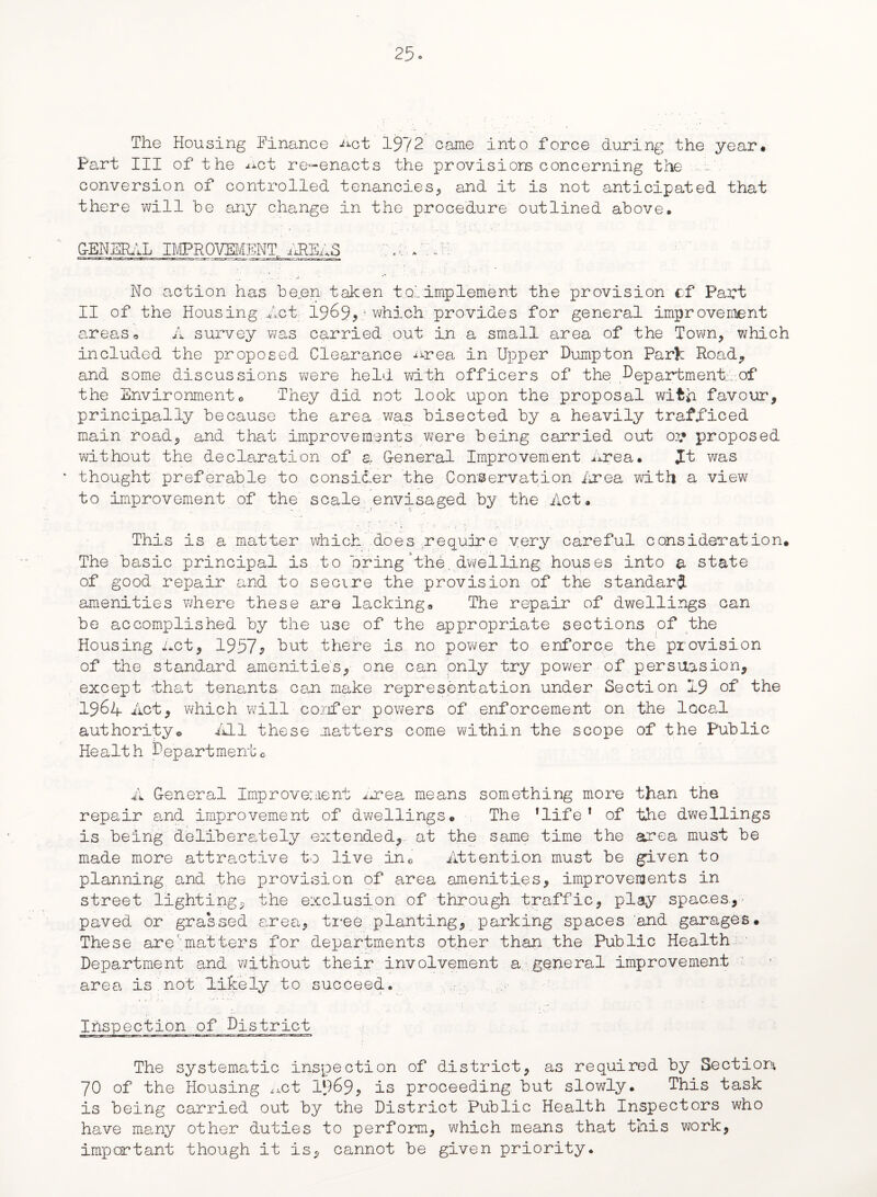 The Housing Finance Act 1972 came into force during the year. Part III of the net re-enacts the provisiors concerning the wa. conversion of controlled tenancies, and it is not anticipated that there will he any change in the procedure outlined above. No action has been taken to' implement the provision cf Part II of the Housing Act 1969,which provides for general improvement areas o A survey was carried out in a small area of the Town, which included the proposed Clearance nrea in Upper Dump ton Par>: Road, and some discussions were held with officers of the Department.:.-.of the Environmento They did not look upon the proposal with favour, principally because the area was bisected by a heavily trafliced main road, and that improvements were being carried out 03? proposed without the declaration of a G-eneral Improvement Area. Jt was thought preferable to consider the Conservation Area with a view to improvement of the scale envisaged by the Act. This is a matter which does require very careful consideration. The basic principal is to bring the.dwelling houses into a state of good repair and to secure the provision of the standard amenities where these are lacking. The repair of dwellings can be accomplished by the use of the appropriate sections of the Housing Act, 1957? but there is no power to enforce the provision of the standard amenities, one can only try power of persuasion, except -that tenants can make representation under Section 19 of the 1964 Act, which'will confer powers of enforcement on the local authority* All these matters come within the scope of the Public Health Departmentc A G-eneral Improvement Area means something more than the repair and improvement of dwellings. The 'life* of the dwellings is being deliberately extended, at the same time the area must be made more attractive to live ine Attention must be given to planning and the provision of area amenities, improvements in street lighting, the exclusion of through traffic, play spac.es.,- paved or grassed area, tree planting, parking spaces and garages. These are' matters for departments other than the Public Health Department and without their involvement a general improvement area is not likely to succeed. Inspection of District The systematic inspection of district, as required by Section; 70 of the Housing ^ct 1969, is proceeding but slowly. This task is being carried out by the District Public Health Inspectors who have many other duties to perform, which means that this work, important though it is, cannot be given priority.