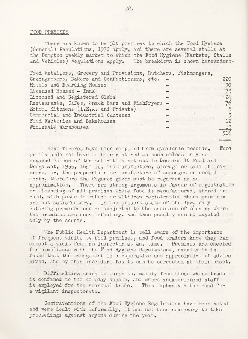 FOOD PREMISES There are known to be 516 premises to which the Food Hygiene (G-eneral) Regulations * 1970 apply, and there are several stalls at the Dumpton weekly market to which the Food Hygiene (Markets, Stalls and Vehicles) Regulations apply. The breakdown is shown hereunder:- Food Retainers, Grocery and Provisions, Butchers, Fishmongers, Greengrocers, Bakers and Confectioners, etc. - 220 Hotels and Boarding Houses - 90 Licensed Houses - Inns  - 73 Licensed and Registered Clubs - 24 Restaurants, Cafes, Snack Bars and Fishfryers - ~]6 School Kitchens (L.E#A. and Private) - 5 Commercial and Industrial Canteens - 3 Food Factories and Bakehouses - 12 Wholesale' Warehouses ' - _ii 516 Thes-e figures have been compiled from available records* Food premises ‘do not have to be registered as such unless they are engaged in one of the activities set out in Section 16 Food and Drugs xict, 19555 that is, the manufacture, storage or sale if ice¬ cream, or, the preparation or manufacture of sausages or cooked meats, therefore the figures given must be regarded as an approximation. There are strong arguments in favour of registration or licensing of all premises where food is manufactured, stored or sold, with power to refuse or withdraw registration where premises are not satisfactory. In the present state of the law, only catering premises can be subjected to the sanction of closing where the premises are unsatisfactory, and then penalty can be exacted only by the courts • The Public Health Department is well aware of the importance of frequent visits to food premises, and food traders know they can expect a visit from an Inspector at any time. Premises are checked for compliance with the Food Hygiene Regulations, usually it is found that the management is co-bperative and appreciative of advice given, and by this procedure faults can be corrected at their onset. Difficulties arise on occasion, mainly from those whose trade is confined to the holiday season, and where inexperienced staff is employed fro the seasonal trade. This emphasises the need for a vigilant inspectorate. Contraventions of the Food Hygiene Regulations have been noted and were dealt with informally, it has not been necessary to take proceedings against anyone during the year.