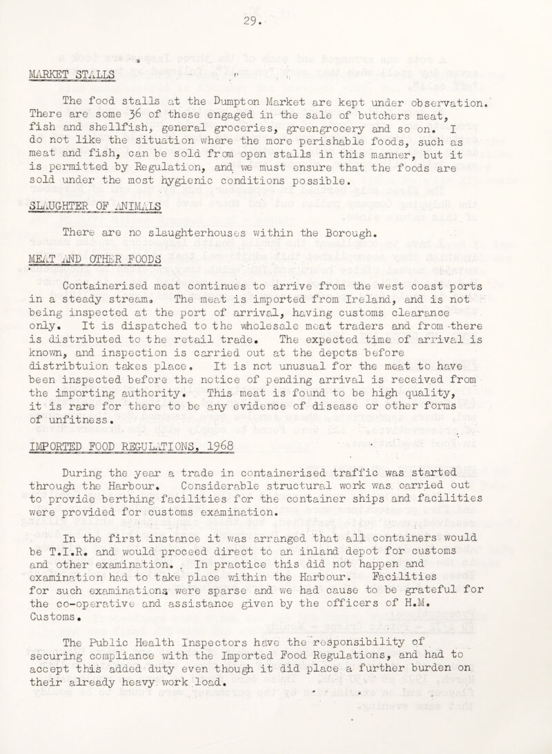■' * MARKET STALLS - The food stalls at the Dumpton Market are kept under observation* There are some 36 of these engaged in the sale of butchers meat* fish and shellfish* general groceries, greengrocery and so on, I do not like the situation where the more perishable foods, such as meat and fish, can be sold from open stalls in this manner, but it is permitted by Regulation, and we must ensure that the foods are sold under the most hygienic conditions possible, SLAU&HTER OF ANIMALS There are no slaughterhouses within the Borough* MEAT AND OTHER FOODS Containerised meat continues to arrive from the west coast ports in a steady stream0 The meat is imported from Ireland, and is not being inspected at the port of arrival, having customs clearance only* It is dispatched to the wholesale meat traders and from 'there is distributed to the retail trade* The expected time of arrival is known, and inspection is carried out at the depots before distribtuion takes place* It is not unusual for the meat to have been inspected before the notice of pending arrival is received from the importing authority* This meat is found to be high quality, it is rare for there to be any evidence of disease or other forms of unfitness. * ’ • ' ’ J * ‘ . * ’ * . • •! IMPORTED FOOD REGULATIONS, 1968 During the year a trade in containerised traffic was started through the Harbour. Considerable structural work was. carried out to provide berthing facilities for the container ships and facilities were provided for customs examination. ■ • • ■:f-- ' I O ' .... _ 1: ’ ; t; l ' ' 1 In the first instance it was arranged that all containers would be T.I.R. and would proceed direct to an inland depot for customs and other examination:. . In practice this did not happen and examination had to take place within the Harbour. Facilities for such examinations were sparse and we had cause to be grateful for the co-operative and assistance given by the officers of H.M. Customs * The Public Health Inspectors hsive the responsibility of securing compliance with the Imported Food Regulations, and had to accept this added duty even though it did place, a further burden on their already heavy: work load.