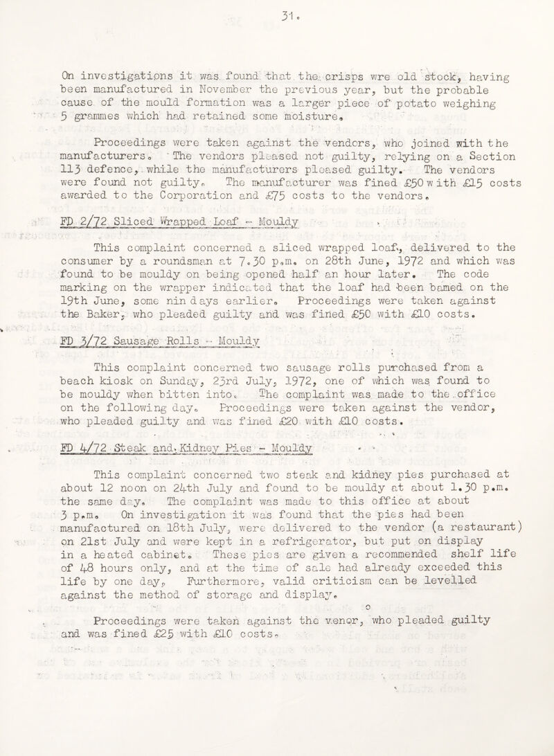 *• A .... On investigations it was. found, that the-, crisps wre old stock, having been manufactured in November the previous year, but the probable cause, of the mould formation was a larger piece of potato weighing 3 grammes which had retained some moisture# Proceedings were taken against the vendors, who joined with the manufacturerso 'The vendors pleased not guilty, relying on a Section 113 defence, while the manufacturers pleased guilty. The vendors were found not guilty„ The manufacturer was fined £30with £13 costs awarded to the Corporation and <£75 costs to the vendors# Wrapped ■ Loaf - Mouldy This complaint concerned a sliced wrapped loaf., delivered to the consumer by a roundsman at 7°30 p9m, on 28th June, 1972 and which was found to be mouldy on being opened half an hour later. The code marking on the wrapper indicated that the loaf had been bamed on the 19th June, some nin days earlier# Proceedings were taken against the Baker, who pleaded guilty and was fined £50 with £10 costs. FD 3/72 Sausage Rolls -- Mouldy l ‘ ' ♦ ■ ! •. This complaint concerned two sausage rolls purchased from a beach kiosk on Sunday, 23rd July, 1972, one of which was found to be mouldy when bitten intoc The complaint was made to the,.office on the following day* Proceedings were taken against the vendor, who pleaded guilty and was fined £20 with £10 costs. # . ' • i * ’/ .1 .V . > FD 4/72 St eak and-. Kidney Pies - Mouldy • \ . ' i . . ■ ' : f - -V; •’ g ‘ •. ' ;.h ' ': ' This complaint concerned two steak and kidney pies purchased at about 12 noon on 24th July and found to be mouldy at about 1.30 P»ku the same day# The complaint was made to this office at about 3 p*m0 On investigation it was found that the pies had been manufactured on 18th July, were delivered to the vendor (a restaurant) on 21st July and were kept in a refrigerator, but put on display in a heated cabinet-© These pies are given a recommended shelf life of 48 hours only, and at the time of sale had already exceeded this life by one dayP Furthermore, valid criticism caui be levelled against the method of storage and display# 0 Proceedings were taken against the v.enor, who pleaded guilty and was fined £25 with £10 costs# K