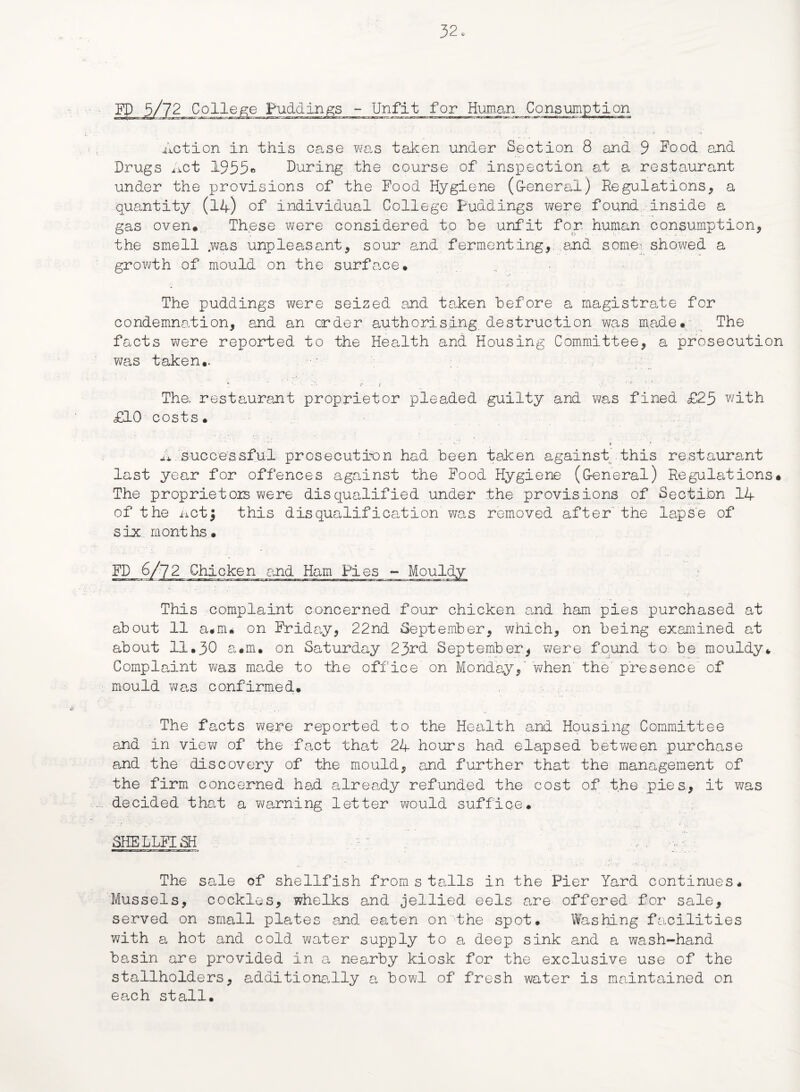 College Puddings - Unfit for Human Consumption Action in this case was taken under Section 8 and 9 Food and Drugs Act 1955* During the course of inspection at a restaurant under the provisions of the Pood Hygiene (G-eneral) Regulations, a quantity (14) of individual College Puddings were found inside a gas oven* These were considered to he unfit for. human consumption, the smell .was unpleaseont, sour and fermenting, and some-: showed a growth of mould on the surface. „ •‘•X • * • The puddings were seized and taken before a magistrate for condemnation, and an order authorising destruction was made. The facts were reported to the Health and Housing Committee, a prosecution was taken.. The> restaurant proprietor pleaded guilty and was fined £25 with £10 costs. A successful prosecution had been taken against this restaurant last year for offences against the Food Hygiene (General) Regulations* The proprietors were disqualified under the provisions of Section 14 of the Acti this disqualification was removed after the lapse of six months. FD 6/72 Chicken and Ham Pies - Mouldy This complaint concerned four chicken and ham pies purchased at about 11 a.rru on Friday, 22nd September, which, on being examined at about 11.30 a*m. on Saturday 23rd September* were found to be mouldy. Complaint was made to the office on Monday,' when the'presence of mould was confirmed. The facts were reported to the Health and Housing Committee and in view of the fact that 24 hours had elapsed between purchase and the discovery of the mould, and further that the management of the firm concerned had already refunded the cost of the pies, it was decided that a warning letter would suffice* SHELLFISH r ... y • • The sale of shellfish fromstails in the Pier Yard continues. Mussels, cockles, whelks and jellied eels are offered for sale, served on small plates and eaten on the spot. Washing facilities with a hot and cold water supply to a deep sink and a wash-hand basin are provided in a nearby kiosk for the exclusive use of the stallholders, additionally a bowl of fresh water is maintained on each stall.