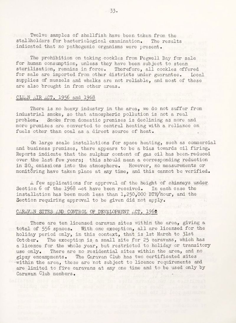 Twelve samples of shellfish have been taken from the stallholders for bacteriological examination. The results indicated that no pathogenic organisms were present. The prohibition on taking cockles from Pegwell Bay for sale for human consumption, unless they have been subject to steam sterilization, remains in force. Therefore, all cockles offered for sale are imported from other districts under guarantee. Local supplies of mussels and whelks are not reliable, and most of these are also brought in from other areas. There is no heavy industry in the area, we do not suffer from industrial smoke, so that atmospheric pollution is not a real problem. Smoke from domestic premises is declining as more and more premises axe converted to central heating with a reliance on fuels other than coal as a direct source of heat. On large scale installations for space heating, such as commercial and business premises, there appears to be a bias towards oil firing. Reports indicate that the sulphur content of gas oil has been, reduced over the last few years; this should mean a corresponding reduction in SO^ emissions into the atmosphere. However, no measurements or monitoring have taken place at any time, and this cannot be verified. A few applications for approval of the height of chimneys under Section 6 of the 19&8 -^ct have been received. In each case the installation has been much less than 1,250,000. BTH/hour, and the Section requiring approval to be given did not apply. A : .., . •• ■ ... v • . ..... CARAVAN SITES AIM) CONTROL OF DEVELOPMENT ACT, 19^0 There are ten licensed caravan sites within the area, giving a total of 556 spaces. With one exception, all are licensed for the holiday period only, in this context., that is 1st March to 31st October. The exception is a small site for 25 caravans, which has a licence for the whole year, but restricted to holiday or transitory use only. There are no residential sites within the area, and no gipsy encampments. The Caravan Club has two certificated sites -within the area, these are not subject to licence requirements and are limited to five caravans at any one time and to be used only by Caravan Club members.