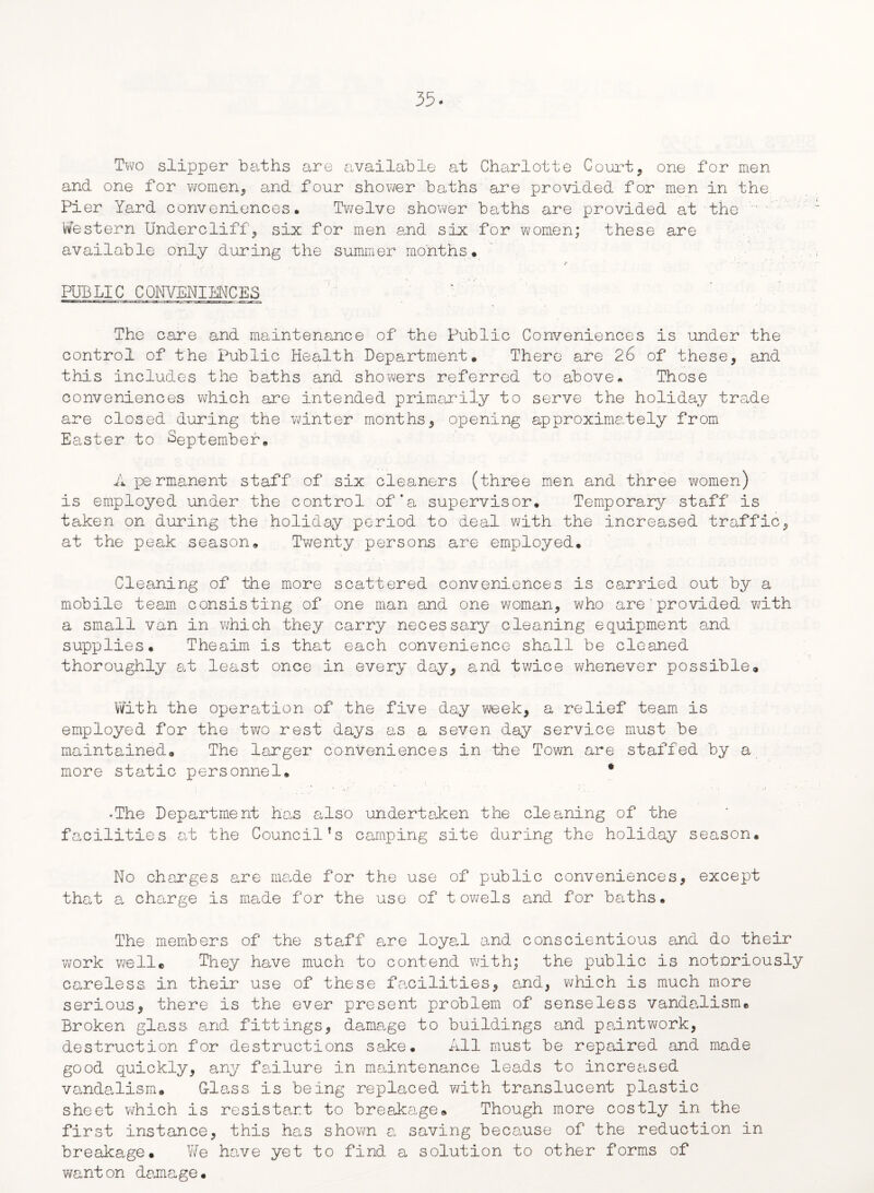 Two slipper baths are available at Charlotte Court* one for men and one for women* and four shower baths are provided for men in the Pier Yard conveniences. Twelve shower baths are provided at the ' Western Under cliff* six for men and six for women; these are available only during the summer months. PUBLIC CONVENIENCES The care and maintenance of the Public Conveniences is under the control of the Public Health Department. There are 26 of these* and this includes the baths and showers referred to above. Those conveniences which are intended primarily to serve the holiday trade are closed during the winter months* opening approximately from Easter to September. A permanent staff of six cleaners (three men and three women) is employed under the control of'a supervisor. Temporary staff is taken on during the holiday period to deal with the increased traffic* at the peak season. Twenty persons are employed. Cleaning of the more scattered conveniences is carried out by a mobile team consisting of one man and one woman* who are provided with a small van in which they carry necessary cleaning equipment and supplies. Theaim is that each convenience shall be cleaned thoroughly at least once in every day* and twice whenever possible® With the operation of the five day week* a relief team is employed for the two rest days as a seven day service must be maintained. The larger conveniences in the Town are staffed by a more static personnel. * *The Department has also undertaken the cleaning of the facilities at the Council’s camping site during the holiday season. No charges are made for the use of public conveniences* except that a charge is made for the use of towels and for baths. The members of the staff are loyal and conscientious and do their work well* They have much to contend with; the public is notoriously careless in their use of these facilities* and* which is much more serious* there is the ever present problem of senseless vandalism. Broken glass and fittings* damage to buildings and paintwork* destruction for destructions sake. All must be repaired and made good quickly* any failure in maintenance leads to increased vandalism. G-lass is being replaced with translucent plastic sheet which is resistart to breakage® Though more costly in the first instance* this has shown a saving because of the reduction in breakage. We have yet to find a solution to other forms of wanton damage.