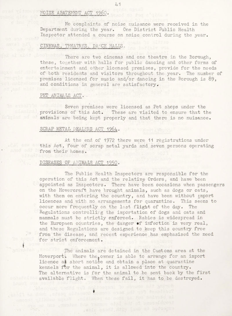 NOISE ABATEMENT ACT I960. No complaints, of noise nuisance were received in the Department during the year. One District Public Health Inspector attended a course on noise control during the year. CINEMAS, THEATRES, DANCE HALLS, , . • i . . ■ • * , There are two cinemas and one theatre in the Borough, these, together-with halls for public dancing and other forms of entertainment and other licensed premises, provide for the needs of both residents and visitors throughout the year. The number of premises licensed for music and/or dancing in the Borough is 89, and conditions in general are satisfactory.; PET ANIMALS ACT. / Seven premises were licensed as Pet shops under the provisions of this Act. These are visited to ensure that the animals are being kept properly and that there is no nuisance. SCRAP METAL DEALERS ACT 1964*. At the end of 1972 there were 11 registrations under this Act, four of scrap metal yards and seven persons operating from their homes. DISEASES OF ANIMALS ACT 1950. The Public Health Inspectors are responsible for the operation of this Act and the relative Orders, and have been appointed as Inspectors. There have been occasions when passengers on the Hovercraft have brought animals, such as dogs or cats, with them on entering the country, and have been without gmport licences and with no arrangements for quarantine. This seems to occur more frequently on the last flight of the day. The Regulations controlling the importation of dogs and cats and mammals must be strictly enforced. Rabies is widespread in the Europaen countries, the danger #f infection is very real, and these Regulations are designed to keep this country free from the disease, and recent experience has emphasised the need for strict enforcement. The animals are detained in the Customs area at the Hoverporti Where the*owner is able to arrange for an import licence ajfc short notice and obtain a place at quarantine kennels ffcr the animal, it is allowed into the country. The alternative is for the animal to ,be sent back by the first available flight. When these fail, it has to be destroyed. #