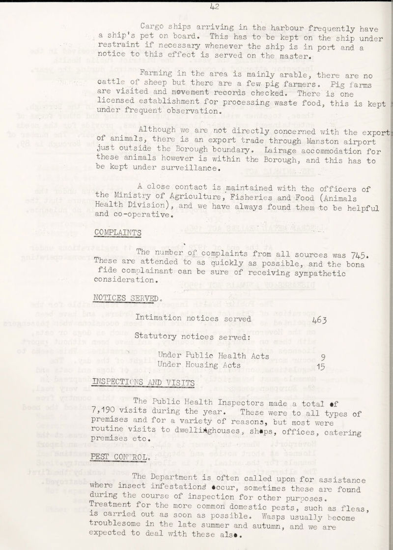 Cargo ships arriving in the harbour frequently have I a ship s pet on boardc This has to be kept on the ship under restraint if necessary whenever the ship is in port and a ! notice to this effect is served on the master,, Farming an the area is mainly arable, there are no cattle of sheep but there are a few pig farmers. Pig farms i are visited and movement records checked,, There is one licensed establishment for processing waste food,, this is kept $ under frequent observation. Although we are not directly concerned with the export! of ctnimals, there is an export trade through Mansion airport just outside the Borough boundary. Lairage accommodation for these animals however is within the Borough, and this has to be kept under surveillance. A close contact is maintained with the officers of the Ministry of Agriculture, Fisheries and Food (Animals Health Division), and we have always found them to be helpful and co-operative. COMPLAINTS | v The number of complaints from all sources was 745* -^hese are attended to as quickly as possible, and the bona fide complainant can be sure of receiving sympathetic consideration„ NOTICES SERVED Intimation notices served Statutory notices served: Under Public Health Acts Under Housing Acts 4 63 9 15 INSPECTIONS AND VISITS The Public Health Inspectors made a total #f 7,190 visits during the year. These were to all types of premises and for a variety of reasons, but most were routine visits to dwellirighouses, sh«ps, offices, catering premises etc. PEST CONTROL. The Department is often called upon for assistance where insect infestation^ 4ccur, sometimes these are found during the course of inspection for other purposes. Treatment for the more common domestic pests, such as fleas is carried out as soon as possible. Wasps usually become troublesome in the late summer and autumn, and we are expected to deal with these als#.