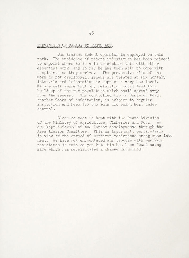 PREVENTION OF DAMAgEBY PESTS ACT. One trained Rodent Operator is employed on this work. The incidence of rodent infestation has been reduced to a point where he is able to combine this with other essential work, and so far he has been able to cope with complaints as they arrive. The preventive side of the work is not overlooked* sewers are treated at six monthly intervals and infestation is kept at a very low level. We are well av^are that any relaxation could lead to a build-up of the rat population which could spread away from the sewers. The controlled tip on Sandwich Road* another focus of infestation* is subject to regular inspection and here too the rats are being kept under control. Close contact is kept with the Pests Division of the Ministry of Agriculture* Fisheries and Food. We are kept informed of the latest developments through the Area Liaison Committee. This is important* particularly in view of the spread of warfarin resistance among rats into Kent. We have not encountered any trouble with warfarin resistance in rats as yet but this has been found among mice which has necessitated a change in method.