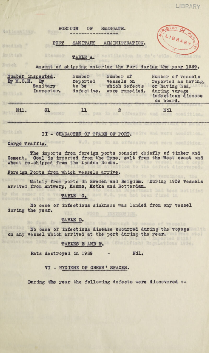 BOROUGH OF RAMSGATE. PORI SANITARY AIM IN 1ST RATION. TABLE A. Amount of shipping entering the Port daring the year 1939. Number inspected, By M.O.H. By Sanitary Inspector. Number reported to be defe ct ive. Number of vessels on which defects were remedied. Number of vessels reported as having, or having had, during voyage infectious disease on board. Nil. 31 11 2 Nil II - character of trade of port. Cargo Traffio. The imports from foreign ports consist chiefly of timber and Cement. Coal is imported from the Tyne, salt from the West coast and wheat re-shipped from the London Docks. Foreign Ports from which vessels arrive. Mainly from ports in Sweden and Belgium. During 1939 vessels arrived from Antwerp, Kaumo, Xotka and Rotterdam. TABLE C» No case of infectious sickness was landed from any vessel during the year. TABLE D. No case of infectious disease occurred during the voyage on any vessel which arrived at the port during the year. TABLES E AND F. Rats destroyed in 1939 - Nil# VI - HYGIENE OF CREWS1 SPACES. During tEbe year the following defects v/ere discovered