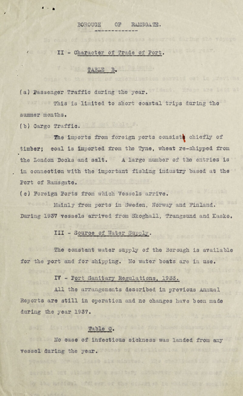 BOROUGH OS’ RaUSGATE. ( II - Character of grade of Port. TABLE 3, (a) Passenger Traffic during the year. This is limited to short ooastal trips daring the summer months* (h) Cargo Traffic. The imports from foreign ports consist^ chiefly of timber; coal is imported from the Tyne, wheat re-shipped from the London Boohs and salt. A large number of the entries is in connection with the important fishing industry basod at the Port of Ramsgate. (c) Foreign Port3 from which Vessels arrive. Mainly from ports in Sweden, Norway and Finland. During 1937 vessels arrived from Skoghall, Trangsund and Kasko. III - Source of Water Supply. The constant water supply of the Borough is available for the port and for shipping. No water boats are in use. IV - Port Sanitary Regulations, 1933. All the arrangements described in previous Annual Reports are still in operation and no changes have boon made during the year 1937. Table 0. No case of infectious sickness was landed from any vessel during the year.