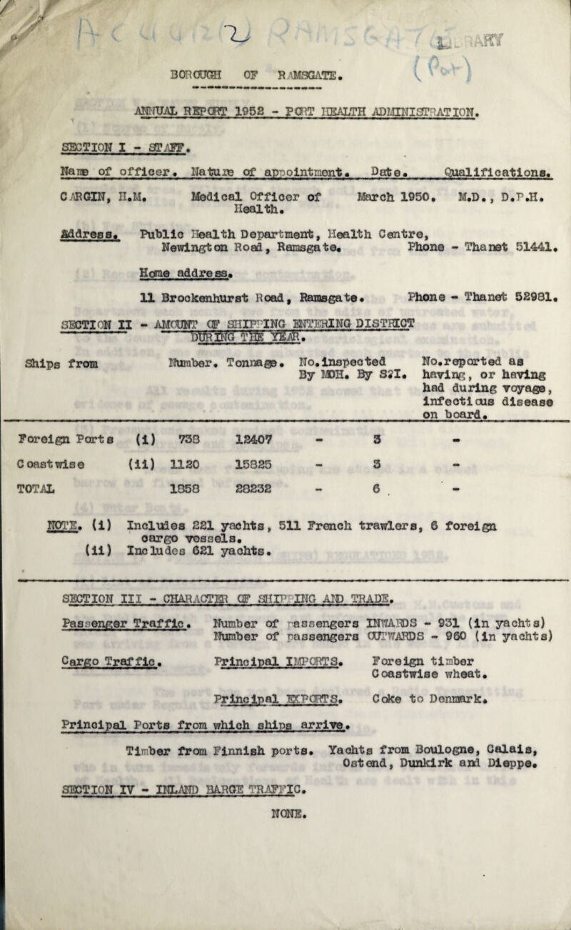 BOROUGH OF R VM8GATE• ANNUAL REF CRT 1952 - P ORT HEALTH ADMINISTRATION. SECTION I - STAFF. Nang of officer. Nature of appointnont. Date. Qualifications. CAR GIN, H.M. Modi cal Officer of March 1950. M.D., D.P.H. Health. address. Public Health Department, Health Centre, Newington Road, Ramsgate. Phono - Thanet 51441. Home address. 11 Brockenhurst Road, Rainsgat©. Phone - Thanet 52981. SECTION II - AMOUNT CF SHIPP ING UTTERING DISTRICT DtJR Afc vfjjTTMC' Ships from Number. Tonnage. Ho. inspected By MOH. By SSI. No.reparted as having, or having had during voyage, infectious disease on board. Foreign Ports U) 738 12407 3 - C oast wi3 e (ii) 1120 15325 3 - TOTAL 1850 28232 6 NOTE. (i) Includes 221 yachts, 511 French trawlers, 6 foreign cargo vessels. (ii) Includes 621 yachts. SECTION III - CHARACTER OF SHIPPING AID TRADE. Passenger Traffic* Number of passengers INWARDS - 931 (in yachts) Number of passengers (X3TWARDS - 960 (in yachts) Cargo Traffic. Principal IMPORTS. Foreign timber Coastwise wheat. Principal EXPORTS. Coke to Denmark. Principal Ports from which ships arrive. Timber from Finnish ports. Yachts from Boulogne, Calais, Ostemd, Dunkirk and Dieppe. SECTION IV - INLAND BARGE TRAFFIC. NONE.