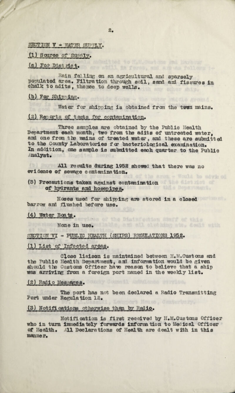 SECTION V * WAT HR ffTn rLY. (1) Saaroo of Supply. (a) For District. liain falling on an agricultural and sparsely populated area. Filtration through soil, sand ard fissures in chalk to adits, thence to deep wolla. (b) For Shipping. Water? for shipping is obtained from the twwn mins, (2) Reports of tests for contamination. Three samples are obtained by the Public Health Department each month, two from the adits of untreated water, and one from the mains of treated water, and these are submitted to the County Laboratories f cr bacteriological examination. In addition, one sample is submitted each quarter to the Public analyst. All results during 1952 showed that there was no evidence of sewage contaminetion, (3) Precautions taken against contamination of hydrants and hosepipes. Hoses used for shipping are stored in a closed barrow and flushed before use. (4) Water Boats. None in use, ACTION VT - PUBLIC HEALTH (SHIPS) REGULATIONS 1952. (1) List of Infected areas. Close liaison is maintained between H,M. Customs and the Public Health Department, and information would be given should the Customs Officer have reason to believe that a ship was arriving from a foreign port named in the weekly list. (2) Radio Hespages. The port has not be on declared a Radio Transmitting Port under Regulation 12. (5) Notifications otherwise than by/ Radio. Notification is first received by II.M.Customs Officer who in turn imnedlately forwards information to Medical Officer of Health, 11 Declarations of Health are dealt with in this manner.