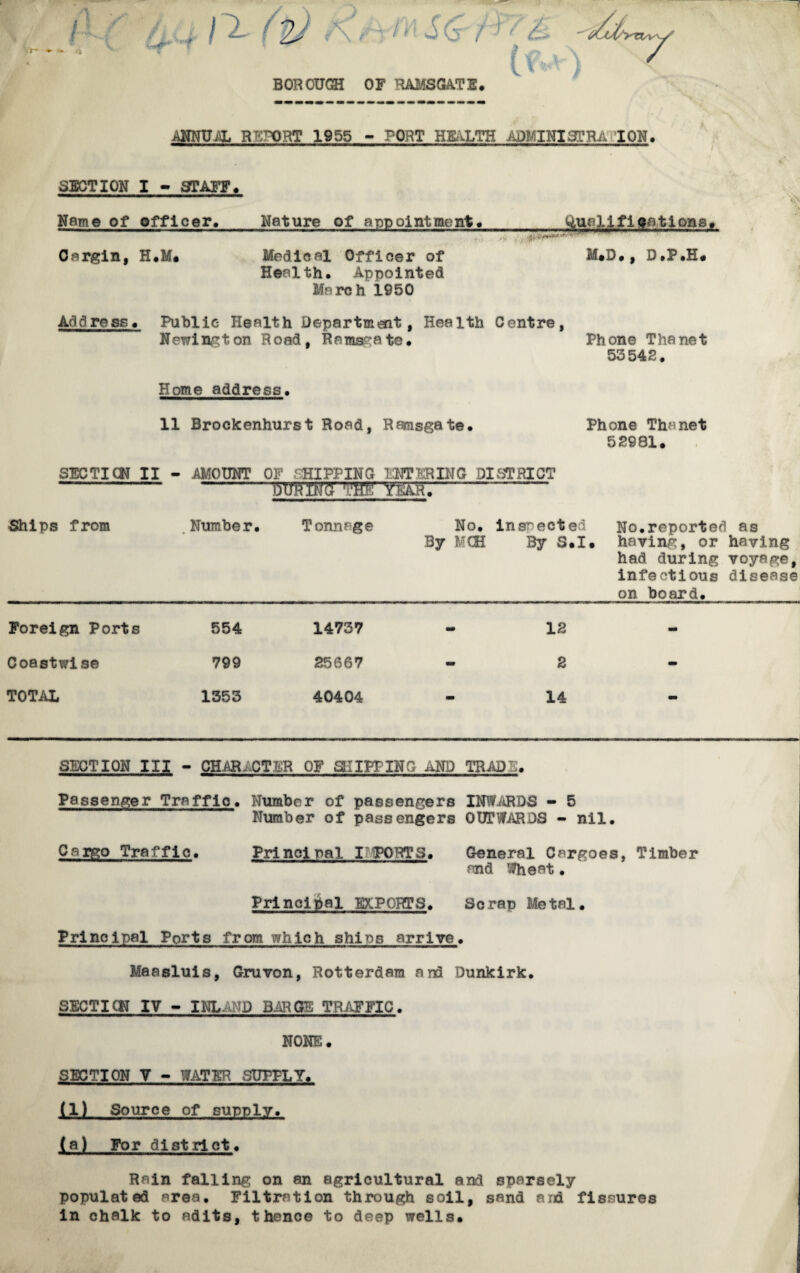 r- «• •* rt . ( 2/ r\ rrM S (j f ¥ BOROUGH OF RAMSQA.TE. ANNUAL RETORT 1955 - PORT HEALTH A il. SERA ION, * SECTION I - STAFF. Name of officer. Cargin, H.M* Nature of appointment. Medical Officer of Health. Appointed March 1950 < h',| t ' M.D., D.P.H. Add re ss. Public Health Department, Health Centre, Newington Road, Ramsgate. Phone Thanet 53542. Vs Home address. 11 Brockenhurst Road, Ramsgate. Phone Thanet 52981. SECT ICN II - AMOUNT OF CHIPPING ENTERING DISTRICT --- -mrwm———■— Ships from .Number. Tonnage No. inspected No.reported as By MCE By S.I. haying, or having had during voyage, infectious disease on board. Foreign Ports 554 Coastwise 799 TOTAL 1353 14737 - 12 25667 - 2 40404 - 14 SECTION III - CHARACTER OF CUPPING AND TRADC. Passenger Traffic. Number of passengers INWARDS - 5 Number of passengers OUTWARDS - nil. Cargo Traffic. Princi pal I PORT3. General Cargoes, Timber and Wheat. Principal EXPORTS. Scrap Metal. Principal Ports from which shins arrive. Maasluis, Gruvon, Rotterdam and Dunkirk. SECTION IV - INLAND BARGE TRAFFIC. I NONE. SECTION V - WATER SUPPLY. liL Source of supply. (a) For district. Rain falling on an agricultural and sparsely populated area. Filtration through soil, sand and fissures in chalk to adits, thence to deep wells.