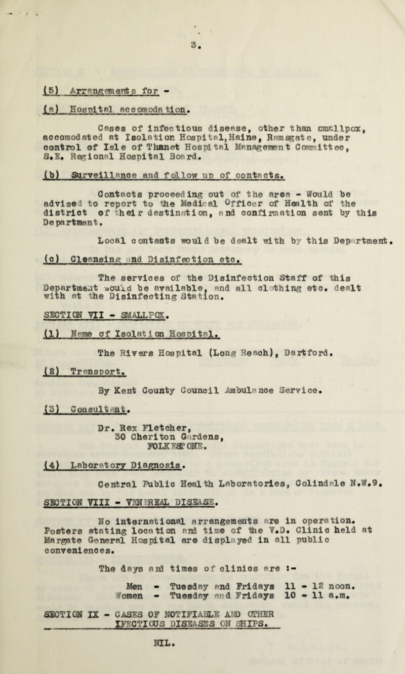 (5) Arrangements for - (a) Hospital accomodation. % > ^ 3. Cases of infectious disease, other than smallpox, accomodated at Isolation Hospital,Haine, Ramsgate, under control of Isle of Thanet Hospital Management Committee, S*E. Regional Hospital Board. (b) Surveillance and follow up of contacts. Contacts proceeding out of the area - Would be advised to report to the Medical Officer of Health of the district of their destination, and confirmation sent by this Department. Local contents would be dealt with by this Dep rtment • (c) Cleansing and Disinfection etc. The services of the Disinfection Staff of this Department would be available, and all clothing etc. dealt with at the Disinfecting Station. SECTICN VII - SMALLPOX. (1) Name of Isolation Hospital, The Rivers Hospital (Long Reach), Darfcford. (2) Transport. By Kent County Council Ambulance Service. (3) Consultant. Dr. Rex Fletcher, 30 Cheriton Gardens, FOLKESTONE. ilL. Laboratory Diagnosis. Central Public Health Laboratories, Colindale N.W.9. SECTION VIII - VTiirREAL DISEASE. No international arrangements are in operation. Posters stating location and time of the V.D. Clinic held at Margate General Hospital are displayed in all public conveniences. The days and times of clinics are Men - Tuesday and Fridays 11 - 12 noon. Women - Tuesday and Fridays 10 - 11 a.m. SECTION IX - CASES OF NOTIFIABLE At© OTHER XFFCTIOJS DISEASES ON SHIPS. NIL.