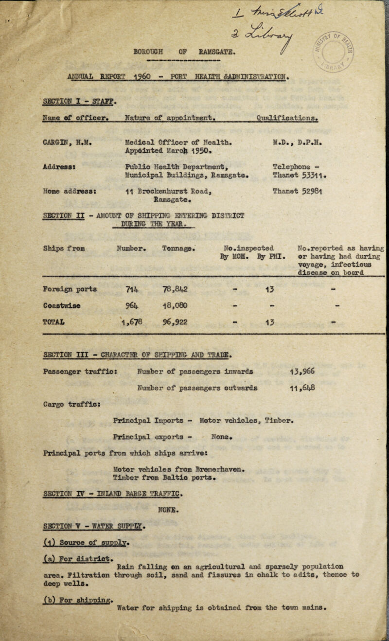AMAL REPORT i960 - PORT HBAIffH (^MINISTRATION. SECTION I - STAFF. Name of officer. Nature of appointment. Qualifications* CARGIN, H.M. Medical Officer of Health. Appointed March 1950. M.D., D.P.H. Address: Public Health Department, Telephone — Municipal Buildings, Ramsgate. Thanet 53311 Home address : 11 Brockenhurst Road, Ramsgate. Thanet 52981 SECTION II - AMOUNT OF SHIPPING ENTERING DISTRICT DURING THE YEAR. Ships from Number. Tonnage. No.inspected By MOH. By HE. No.reported as having or having had during voyage, infectious disease on board Foreign ports 714 78,842 - 13 - Coastwise 964. 18,080 - - - TOTAL 1,678 96,922 - 13 - SECTION III - CHARACTER OF SHIPPING AND TRADE. Passenger traffic: Number of passengers inwards 13,966 Number of passengers outwards 11,6l*B Cargo traffic: Principal Imports - Motor vehicles. Timber* Principal exports - None* Principal ports from which ships arrive: Motor vehicles from Bremerhaven. Timber from Baltio ports. SECTION 17 - INLAND BARGE TRAFFIC. NONE. SECTION V - WATER SUPPLY. (l) Source of supply. (a) For district. Rain falling on an agricultural and sparsely population area. Filtration through soil, 3and and fissures in chalk to adits, thence to deep wells. (b) For shipping. Water for shipping is obtained from the town mains.