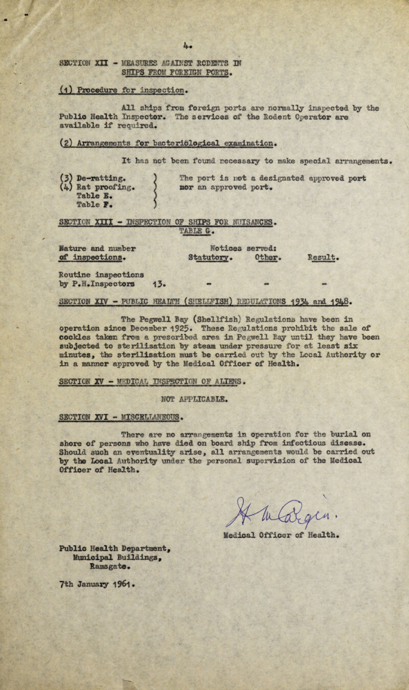 t 4. SECTION XII - MEASURES AGAINST RODENTS IN SHIPS FROM FOREIGN PORTS. (1) Procedure for inspection* All 3hips from foreign ports are normally inspected by the Public Health Inspector. The services of the Rodent Operator are available if required. (2) Arrangements for bacteriological examination. It ha3 not been found necessary to make special arrangements. (3) De-ratting. J The port is not a designated approved port (4; Rat proofing. ) nor an approved port. Table E. ) Table F. ) SECTION xni - INSPECTION 0? SHIPS FOR NUISANCES. TABLE G. Nature and number Notices served: of inspections. Statutory. Other. Result. Routine inspections by P.H.Inspectors 13* - - - SECTION XIV - PUBLIC HEALTH (SHELLFISH) REG-ULftTIONS 1934 and 1948. The Pegwell Bay (Shellfish) Regulations have been in operation since December 1923* These Regulations prohibit the sale of cockles taken from a prescribed area in Pegwell Bay until they have been subjected to sterilisation by steam under pressure for at least six minutes, the sterilisation must be carried out by the Local Authority or in a manner approved by the Medical Officer of Health. SECTION XV - MEDICAL INSPECTION OF ALIENS. NOT APPLICABLE. SECTION XVT - MISCELLANEOUS. There are no arrangements in operation for the burial on shore of persons who have died on board ship from infectious disease. Should such an eventuality arise, all arrangements would be carried out by the Local Authority under the personal supervision of the Medical Officer of Health. Public Health Department, Municipal Buildings, Ramsgate. Medical Officer of Health. 7th January 196*1.