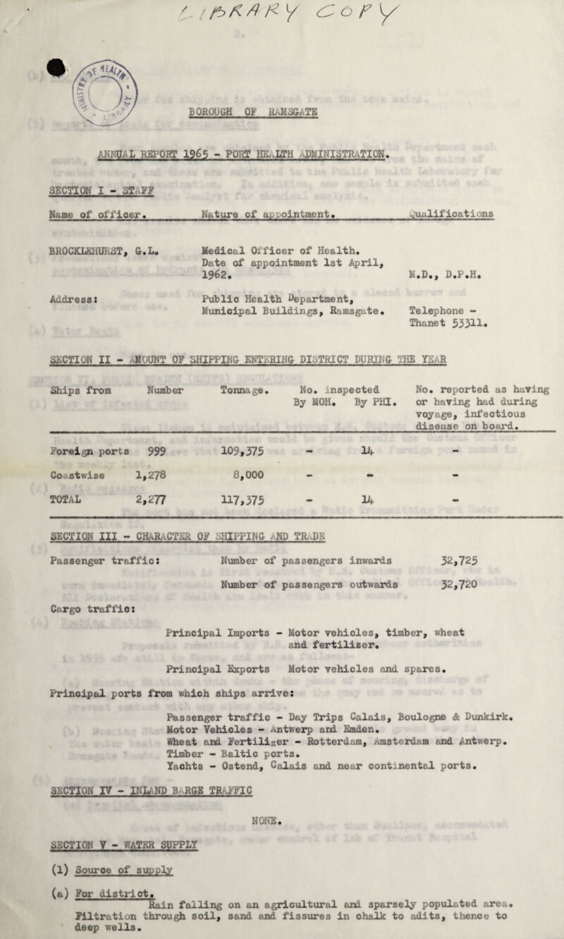 &opy BOROUGH OF RAMSGATE /ML REPORT 1965 - PORT HEALTH J)MINIoTR..TION, SECTION I - ST*.3? Name of officer. Nature of appointment. qualifications BROCKLSHURST, G,L« Address: Medical Officer of Health, Date of appointment 1st April, 1962, M.D., D.P.H. Public Health Department, Municipal Buildings, Ramsgate, Telephone - Thanet 53311* SECTION II - iJMOUNT OF SHIPPING ENTERING DISTRICT DURING THE YSaR Ships from Number Tonnage, No. inspected No, reported as having By MOH. By PHI. or having had during voyage, infectious disease on board. Foreign ports 999 109,375 14 - Coastwise 1>278 8,000 - - TOTAL 2,277 117,375 14 - SECTION III - CHARACTER OF SHIPPING AND TRaDE Passenger traffic: Number of passengers inwards 32,725 Number of passengers outwards 32,720 Cargo traffic: Principal Imports - Motor vehicles, timber, wheat and fertilizer. Principal Exports Motor vehicles and spares. Principal ports from which ships arrive: Passenger traffic - Day Trips Calais, Boulogne & Dunkirk, Motor Vehicles - Antwerp and Emden. Wheat and Fertiliser - Rotterdam, amsterdam and Antwerp. Timber - Baltic ports. Yachts - Ostend, Calais and near continental ports. SECTION IV - INLAND B RGS TRAFFIC NONE. SECTION V - WATER SUPPLY (l) Source of supply (a) For district. Rain falling on an agricultural and sparsely populated area. Filtration through soil, sand and fissures in chalk to adits, thence to deep wells.