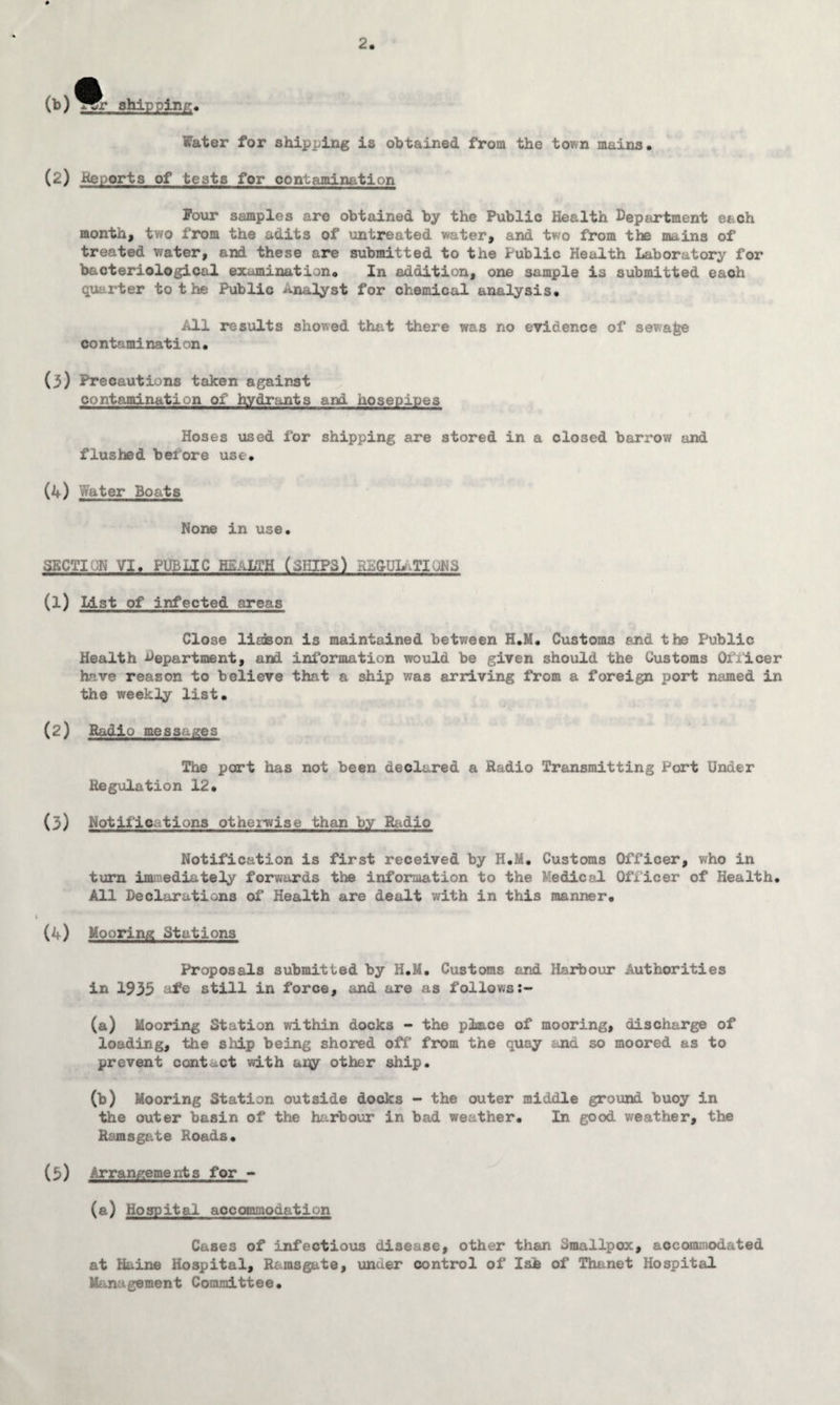 Water for shipping is obtained from the town mains. (2) Reports of tests for contamination Pour samples are obtained by the Public Health Department each month, two from the adits of untreated water, and two from the mains of treated water, and these are submitted to the Public Health Laboratory for bacteriological examination. In addition, one sample is submitted each quarter to the Public Analyst for chemical analysis. All results showed that there was no evidence of sewage co ntami nat i on • (3) Precautions taken against contamination of hydrants and hosepipes Hoses used for shipping are stored in a closed barrow and flushed before use. (4) Water Boats None in use. SECTION VI. PUBLIC HEALTH (SHIPS) RS&ULaTlUNS (1) List of infected areas Close liaison is maintained between H.M, Customs end the Public Health department, and information would be given should the Customs Officer have reason to believe that a ship was arriving from a foreign port named in the weekly list. (2) Radio messages The part has not been declared a Radio Transmitting Port Under Regulation 12. (3) Notifications otherwise than by Radio Notification is first received by H.M. Customs Officer, who in turn immediately forwards the information to the Medical Officer of Health. All Declarations of Health are dealt with in this manner. (4) Mooring Stations Proposals submitted by H.M. Customs and Harbour Authorities in 1935 ufe still in force, and are as follows (a) Mooring Station within docks - the place of mooring, discharge of loading, the ship being shored off' from the quay and so moored as to prevent contact with aqy other ship. (b) Mooring Station outside docks - the outer middle ground buoy in the outer basin of the harbour in bad weather. In good weather, the Ramsgate Roads. (b) Arrangements for - (a) Hospital accommodation Cases of infectious disease, other than Smallpox, accommodated at Haine Hospital, Ramsgate, under control of Isb of Thanet Hospital Management Committee.
