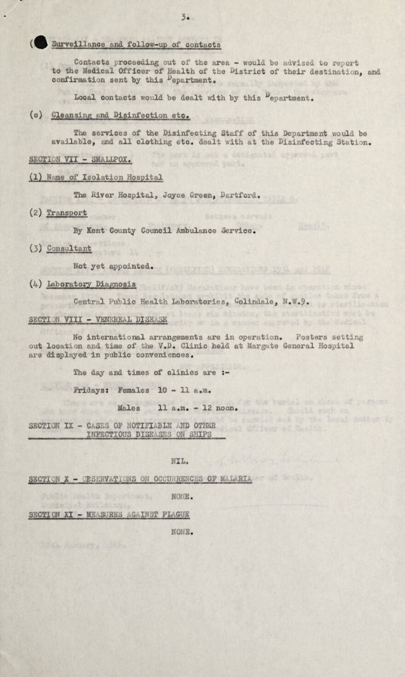 m Surveillance and follow-up of oontacts Contacts proceeding out of the area - would be advised to report to the Medical Officer of Health of the district of their destination, and confirmation sent by this departmento Local contacts would be dealt with by this department, (o) Cleansing and Disinfection etc. The services of the Disinfecting Staff of this Department would be available, and all clothing etc, dealt with at the Disinfecting Station, SECTION VII - SMALLPOX, (1) Name of Isolation Hospital The River Hospital, Joyce Green, Hartford, (2) Transport By Kent County Council Ambulance Service, (3) Consultant Not yet appointed, (4) Laboratory Diagnosis Central Public Health Laboratories, Colindale, N,*.9. SECTI M VIII - VENEREAL DISEASE No international arrangements are in operation. Posters setting out location and time of the V.D. Clinic held at Margate General Hospital are displayed in public conveniences. The day and times of clinics are Fridays: Females 10 - 11 a.m. Males 11 a.m, ~ 12 noon, SECTION IX - CASES OF NOTIFIABLE .AND OTHER INFECTIOUS DISEASES ON SHIPS NIL. SECTION X - OBSERVATIONS ON OCCURRENCES OF MALARIA NONE. SECTI CN XI - ME-.SORES .G .IN3T PLaGUB NONE. f
